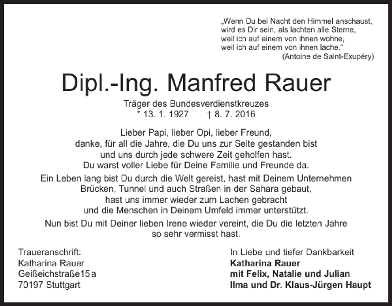 <p>„Wenn Du bei Nacht den Himmel anschaust,<br />wird es Dir sein, als lachten alle Sterne,<br />weil ich auf einem von ihnen wohne,<br />weil ich auf einem von ihnen lache.“</p><p>(Antoine de Saint-Exupéry)</p><p>Dipl.-Ing. Manfred Rauer<br />Träger des Bundesverdienstkreuzes<br />* 13. 1. 1927 † 8. 7. 2016</p><p>Lieber Papi, lieber Opi, lieber Freund,<br />danke, für all die Jahre, die Du uns zur Seite gestanden bist<br />und uns durch jede schwere Zeit geholfen hast.<br />Du warst voller Liebe für Deine Familie und Freunde da.<br />Ein Leben lang bist Du durch die Welt gereist, hast mit Deinem Unternehmen<br />Brücken, Tunnel und auch Straßen in der Sahara gebaut,<br />hast uns immer wieder zum Lachen gebracht<br />und die Menschen in Deinem Umfeld immer unterstützt.<br />Nun bist Du mit Deiner lieben Irene wieder vereint, die Du die letzten Jahre<br />so sehr vermisst hast.<br />Traueranschrift:<br />Katharina Rauer<br />Geißeichstraße15 a<br />70197 Stuttgart</p><p>In Liebe und tiefer Dankbarkeit<br />Katharina Rauer<br />mit Felix, Natalie und Julian<br />Ilma und Dr. Klaus-Jürgen Haupt</p>