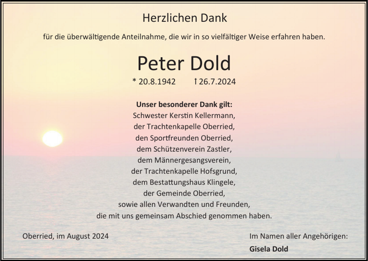 <p>Herzlichen Dank<br />für die überwältigende Anteilnahme, die wir in so vielfältiger Weise erfahren haben.</p><p>Peter Dold<br />* 20.8.1942</p><p>ꝉ 26.7.2024</p><p>Unser besonderer Dank gilt:<br />Schwester Kerstin Kellermann,<br />der Trachtenkapelle Oberried,<br />den Sportfreunden Oberried,<br />dem Schützenverein Zastler,<br />dem Männergesangsverein,<br />der Trachtenkapelle Hofsgrund,<br />dem Bestattungshaus Klingele,<br />der Gemeinde Oberried,<br />sowie allen Verwandten und Freunden,<br />die mit uns gemeinsam Abschied genommen haben.<br />Oberried, im August 2024</p><p>Im Namen aller Angehörigen:</p><p>Gisela Dold</p>