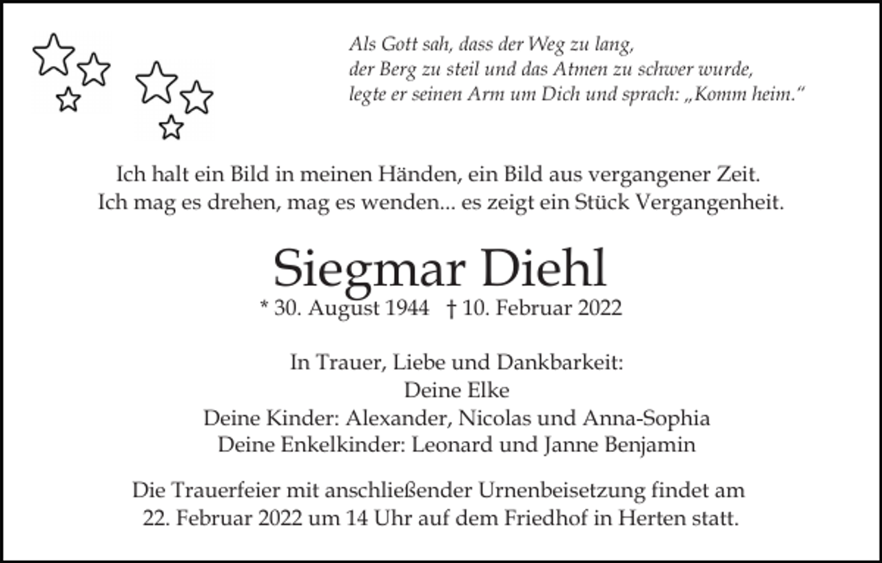 <p>Als Gott sah, dass der Weg zu lang,<br />der Berg zu steil und das Atmen zu schwer wurde,<br />legte er seinen Arm um Dich und sprach: „Komm heim.“</p><p>Ich halt ein Bild in meinen Händen, ein Bild aus vergangener Zeit.<br />Ich mag es drehen, mag es wenden... es zeigt ein Stück Vergangenheit.</p><p>Siegmar Diehl</p><p>* 30. August 1944 † 10. Februar 2022<br />In Trauer, Liebe und Dankbarkeit:<br />Deine Elke<br />Deine Kinder: Alexander, Nicolas und Anna-Sophia<br />Deine Enkelkinder: Leonard und Janne Benjamin<br />Die Trauerfeier mit anschließender Urnenbeisetzung findet am<br />22. Februar 2022 um 14 Uhr auf dem Friedhof in Herten statt.</p>