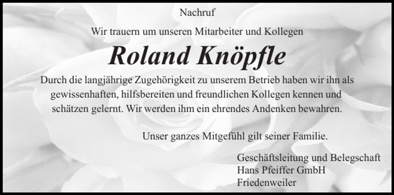 <p>Nachruf<br />Wir trauern um unseren Mitarbeiter und Kollegen</p><p>Roland Knöpfle</p><p>Durch die langjährige Zugehörigkeit zu unserem Betrieb haben wir ihn als<br />gewissenhaften, hilfsbereiten und freundlichen Kollegen kennen und<br />schätzen gelernt. Wir werden ihm ein ehrendes Andenken bewahren.<br />Unser ganzes Mitgefühl gilt seiner Familie.<br />Geschäftsleitung und Belegschaft<br />Hans Pfeiffer GmbH<br />Friedenweiler</p>