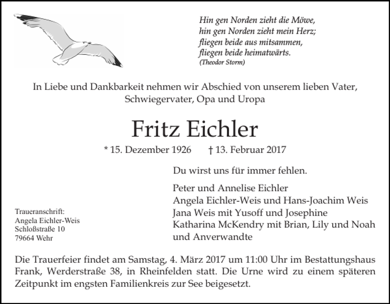 <p>Hin gen Norden zieht die Möwe,<br />hin gen Norden zieht mein Herz;<br />fliegen beide aus mitsammen,<br />fliegen beide heimatwärts.<br />(Theodor Storm)</p><p>In Liebe und Dankbarkeit nehmen wir Abschied von unserem lieben Vater,<br />Schwiegervater, Opa und Uropa</p><p>Fritz Eichler<br />* 15. Dezember 1926</p><p>† 13. Februar 2017</p><p>Du wirst uns für immer fehlen.</p><p>Traueranschrift:<br />Angela Eichler-Weis<br />Schloßstraße 10<br />79664 Wehr</p><p>Peter und Annelise Eichler<br />Angela Eichler-Weis und Hans-Joachim Weis<br />Jana Weis mit Yusoff und Josephine<br />Katharina McKendry mit Brian, Lily und Noah<br />und Anverwandte</p><p>Die Trauerfeier findet am Samstag, 4. März 2017 um 11:00 Uhr im Bestattungshaus<br />Frank, Werderstraße 38, in Rheinfelden statt. Die Urne wird zu einem späteren<br />Zeitpunkt im engsten Familienkreis zur See beigesetzt.</p>