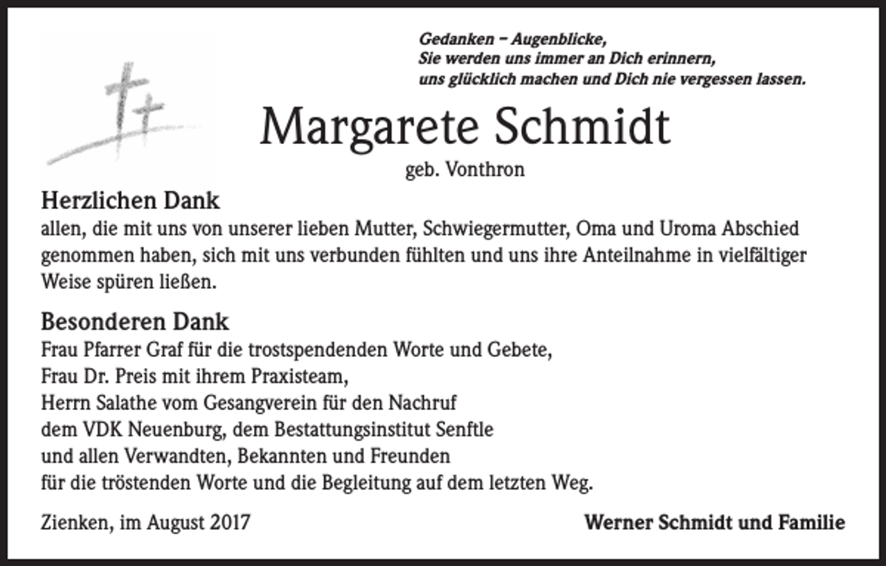 <p>Gedanken – Augenblicke,<br />Sie werden uns immer an Dich erinnern,<br />uns glücklich machen und Dich nie vergessen lassen.</p><p>Margarete Schmidt<br />geb. Vonthron</p><p>Herzlichen Dank<br />allen, die mit uns von unserer lieben Mutter, Schwiegermutter, Oma und Uroma Abschied<br />genommen haben, sich mit uns verbunden fühlten und uns ihre Anteilnahme in vielfältiger<br />Weise spüren ließen.</p><p>Besonderen Dank<br />Frau Pfarrer Graf für die trostspendenden Worte und Gebete,<br />Frau Dr. Preis mit ihrem Praxisteam,<br />Herrn Salathe vom Gesangverein für den Nachruf<br />dem VDK Neuenburg, dem Bestattungsinstitut Senftle<br />und allen Verwandten, Bekannten und Freunden<br />für die tröstenden Worte und die Begleitung auf dem letzten Weg.<br />Zienken, im August 2017</p><p>Werner Schmidt und Familie</p>