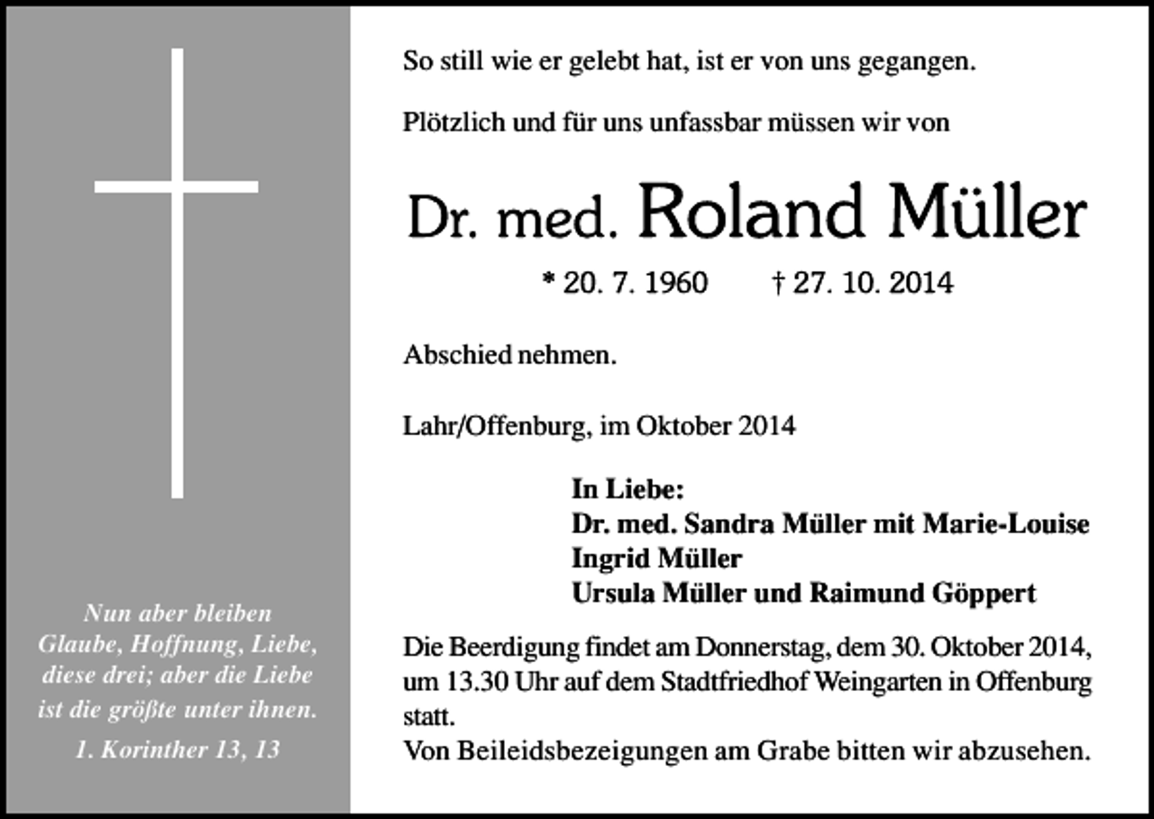 <p>So still wie er gelebt hat, ist er von uns gegangen.<br />Plötzlich und für uns unfassbar müssen wir von</p><p>Abschied nehmen.<br />Lahr/Offenburg, im Oktober 2014</p><p>Nun aber bleiben<br />Glaube, Hoffnung, Liebe,<br />diese drei; aber die Liebe<br />ist die größte unter ihnen.<br />1. Korinther 13, 13</p><p>In Liebe:<br />Dr. med. Sandra Müller mit Marie-Louise<br />Ingrid Müller<br />Ursula Müller und Raimund Göppert<br />Die Beerdigung findet am Donnerstag, dem 30. Oktober 2014,<br />um 13.30 Uhr auf dem Stadtfriedhof Weingarten in Offenburg<br />statt.<br />Von Beileidsbezeigungen am Grabe bitten wir abzusehen.</p>