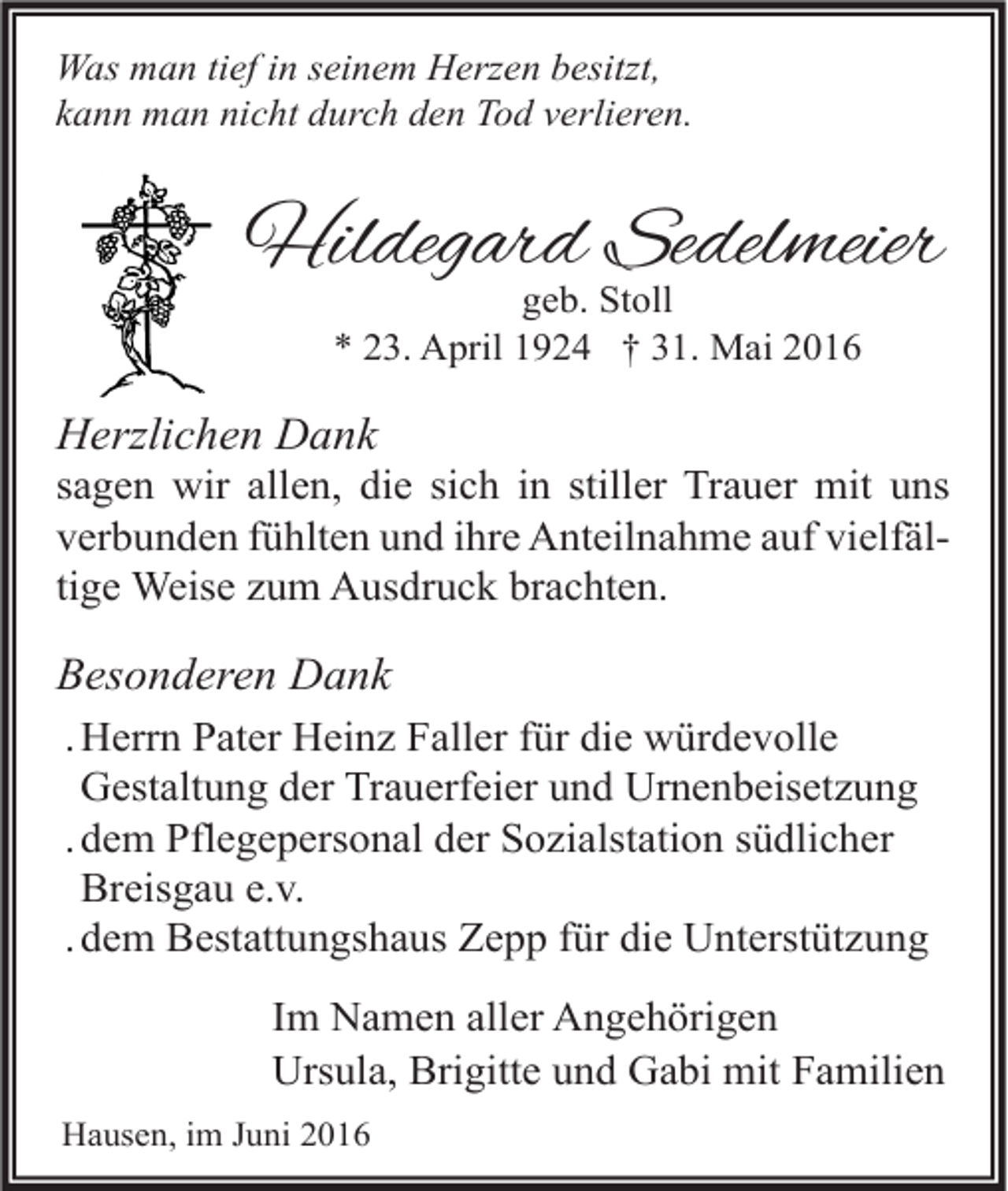 <p>Was man tief in seinem Herzen besitzt,<br />kann man nicht durch den Tod verlieren.</p><p>Hildegard Sedelmeier<br />geb. Stoll<br />* 23. April 1924 † 31. Mai 2016</p><p>Herzlichen Dank<br />sagen wir allen, die sich in stiller Trauer mit uns<br />verbunden fühlten und ihre Anteilnahme auf vielfältige Weise zum Ausdruck brachten.</p><p>Besonderen Dank<br />. Herrn Pater Heinz Faller für die würdevolle<br />Gestaltung der Trauerfeier und Urnenbeisetzung<br />. dem Pflegepersonal der Sozialstation südlicher<br />Breisgau e.v.<br />. dem Bestattungshaus Zepp für die Unterstützung<br />Im Namen aller Angehörigen<br />Ursula, Brigitte und Gabi mit Familien<br />Hausen, im Juni 2016</p>