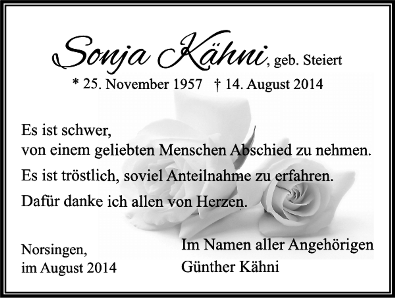 <p>Sonja Kähni</p><p>, geb. Steiert</p><p>* 25. November 1957 † 14. August 2014</p><p>Es ist schwer,<br />von einem geliebten Menschen Abschied zu nehmen.<br />Es ist tröstlich, soviel Anteilnahme zu erfahren.<br />Dafür danke ich allen von Herzen.<br />Norsingen,<br />im August 2014</p><p>Im Namen aller Angehörigen<br />Günther Kähni</p>