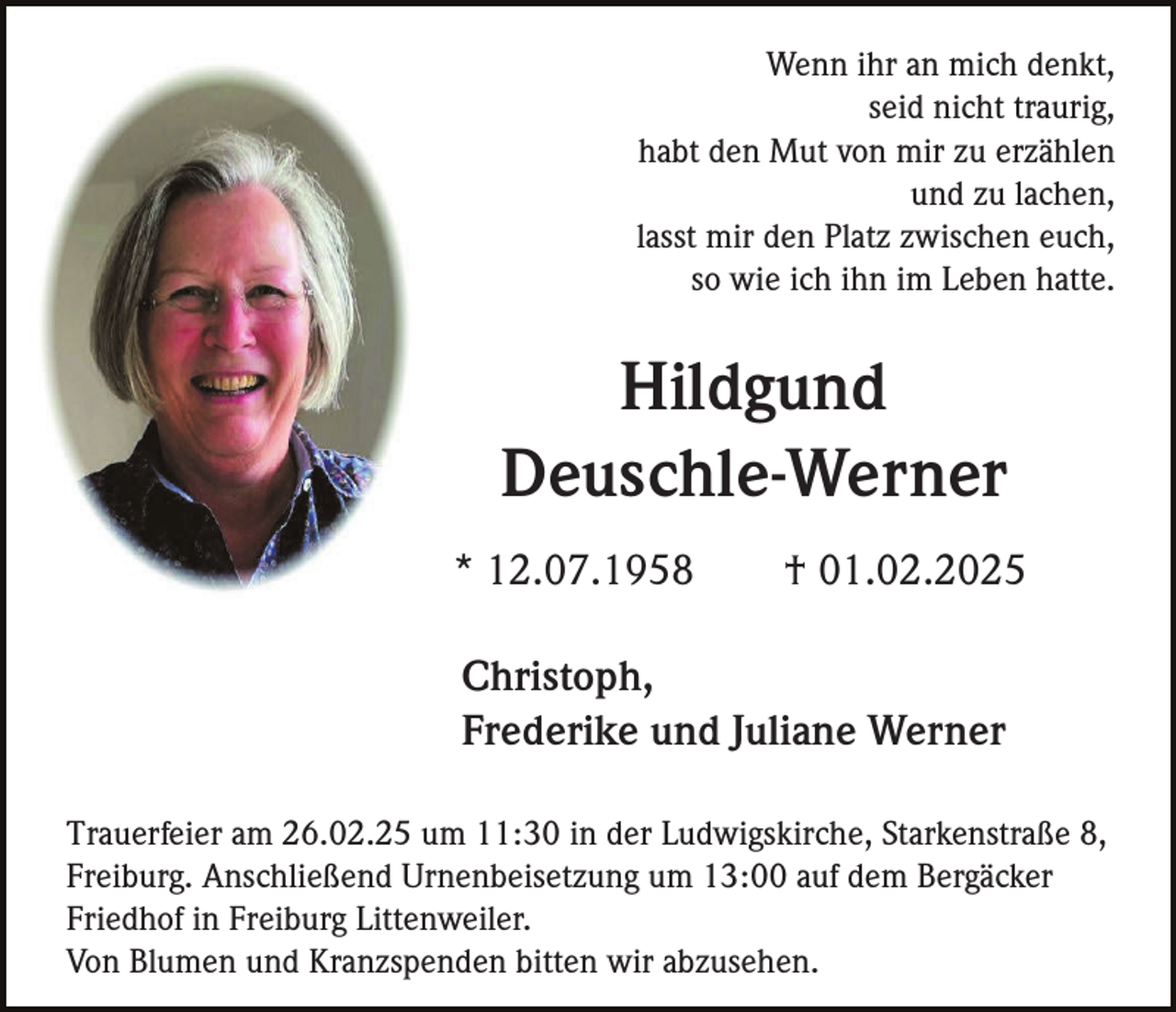 <p>Wenn ihr an mich denkt,<br />seid nicht traurig,<br />habt den Mut von mir zu erzählen<br />und zu lachen,<br />lasst mir den Platz zwischen euch,<br />so wie ich ihn im Leben hatte.</p><p>Hildgund<br />Deuschle-Werner<br />* 12.07.1958</p><p>† 01.02.2025</p><p>Christoph,<br />Frederike und Juliane Werner<br />Trauerfeier am 26.02.25 um 11:30 in der Ludwigskirche, Starkenstraße 8,<br />Freiburg. Anschließend Urnenbeisetzung um 13:00 auf dem Bergäcker<br />Friedhof in Freiburg Littenweiler.<br />Von Blumen und Kranzspenden bitten wir abzusehen.</p>