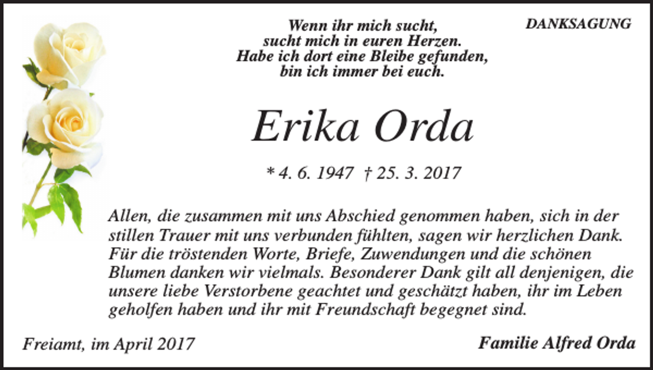 <p>Wenn ihr mich sucht,<br />sucht mich in euren Herzen.<br />Habe ich dort eine Bleibe gefunden,<br />bin ich immer bei euch.</p><p>DANKSAGUNG</p><p>Erika Orda<br />* 4. 6. 1947 † 25. 3. 2017<br />Allen, die zusammen mit uns Abschied genommen haben, sich in der<br />stillen Trauer mit uns verbunden fühlten, sagen wir herzlichen Dank.<br />Für die tröstenden Worte, Briefe, Zuwendungen und die schönen<br />Blumen danken wir vielmals. Besonderer Dank gilt all denjenigen, die<br />unsere liebe Verstorbene geachtet und geschätzt haben, ihr im Leben<br />geholfen haben und ihr mit Freundschaft begegnet sind.<br />Freiamt, im April 2017</p><p>Familie Alfred Orda</p>