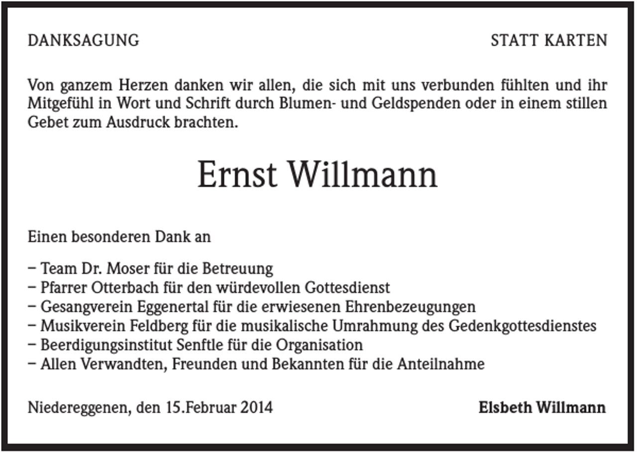 <p>DANKSAGUNG</p><p>STATT KARTEN</p><p>Von ganzem Herzen danken wir allen, die sich mit uns verbunden fühlten und ihr<br />Mitgefühl in Wort und Schrift durch Blumen- und Geldspenden oder in einem stillen<br />Gebet zum Ausdruck brachten.</p><p>Ernst Willmann<br />Einen besonderen Dank an<br />– Team Dr. Moser für die Betreuung<br />– Pfarrer Otterbach für den würdevollen Gottesdienst<br />– Gesangverein Eggenertal für die erwiesenen Ehrenbezeugungen<br />– Musikverein Feldberg für die musikalische Umrahmung des Gedenkgottesdienstes<br />– Beerdigungsinstitut Senftle für die Organisation<br />– Allen Verwandten, Freunden und Bekannten für die Anteilnahme<br />Niedereggenen, den 15.Februar 2014</p><p>Elsbeth Willmann</p>
