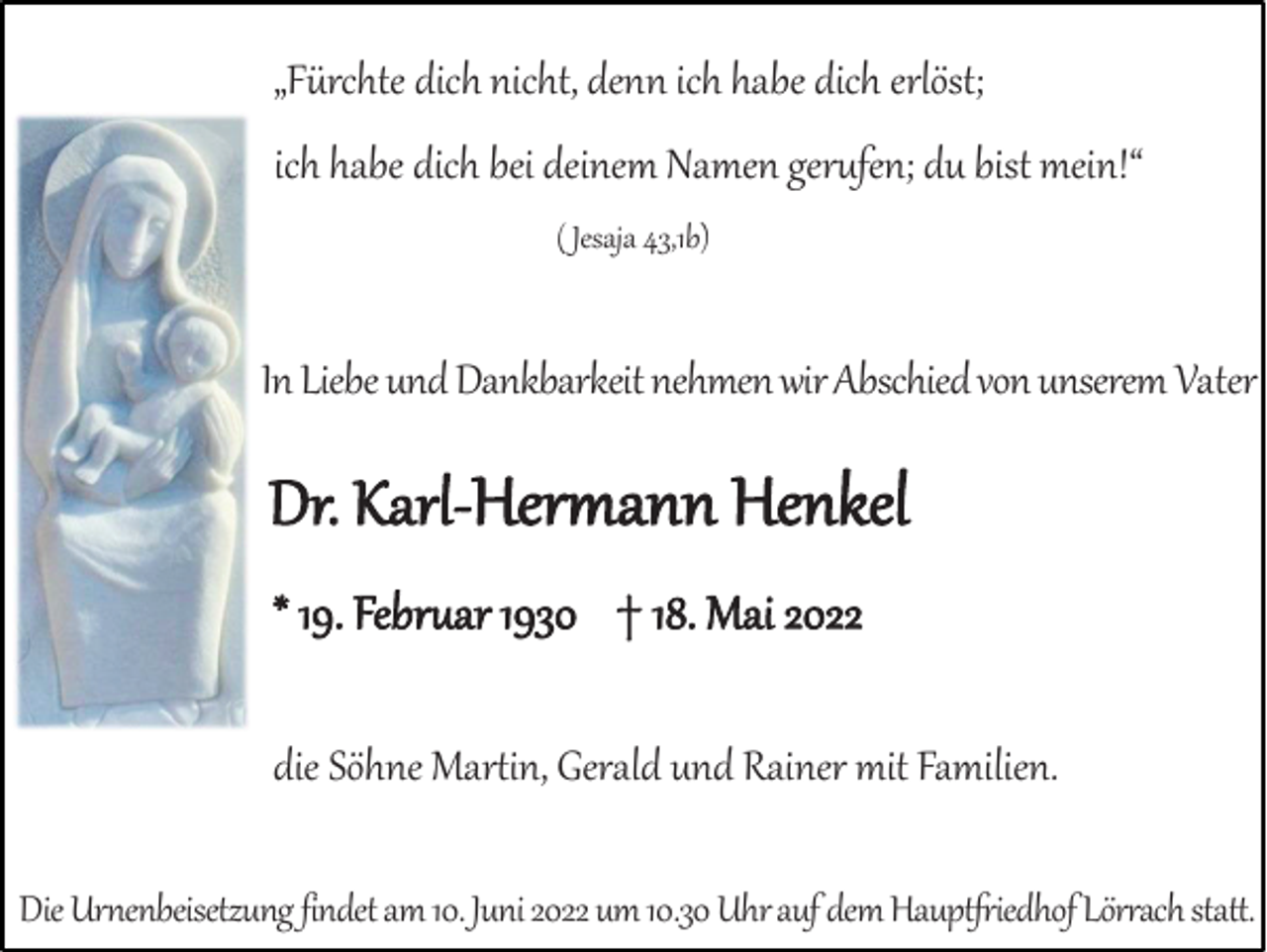 <p>„Fürchte dich nicht, denn ich habe dich erlöst;<br />ich habe dich bei deinem Namen gerufen; du bist mein!“<br />( Jesaja 43,1b)</p><p>In Liebe und Dankbarkeit nehmen wir Abschied von unserem Vater</p><p>Dr. Karl-Hermann Henkel<br />* 19. Februar 1930 † 18. Mai 2022<br />die Söhne Martin, Gerald und Rainer mit Familien.<br />Die Urnenbeisetzung findet am 10. Juni 2022 um 10.30 Uhr auf dem Hauptfriedhof Lörrach statt.</p>