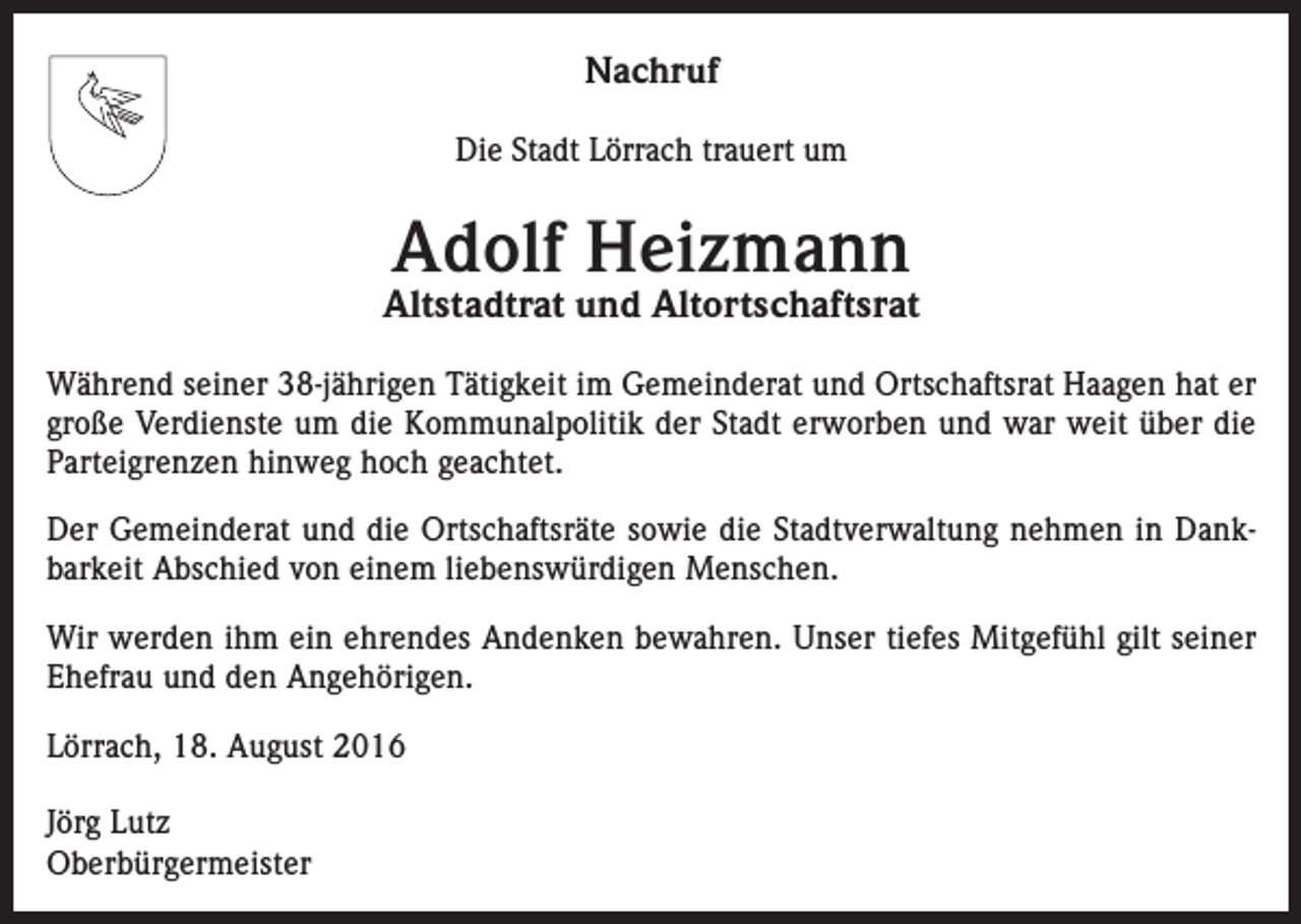 <p>Nachruf<br />Die Stadt Lörrach trauert um</p><p>Adolf Heizmann</p><p>Altstadtrat und Altortschaftsrat<br />Während seiner 38-jährigen Tätigkeit im Gemeinderat und Ortschaftsrat Haagen hat er<br />große Verdienste um die Kommunalpolitik der Stadt erworben und war weit über die<br />Parteigrenzen hinweg hoch geachtet.<br />Der Gemeinderat und die Ortschaftsräte sowie die Stadtverwaltung nehmen in Dankbarkeit Abschied von einem liebenswürdigen Menschen.<br />Wir werden ihm ein ehrendes Andenken bewahren. Unser tiefes Mitgefühl gilt seiner<br />Ehefrau und den Angehörigen.<br />Lörrach, 18. August 2016<br />Jörg Lutz<br />Oberbürgermeister</p>
