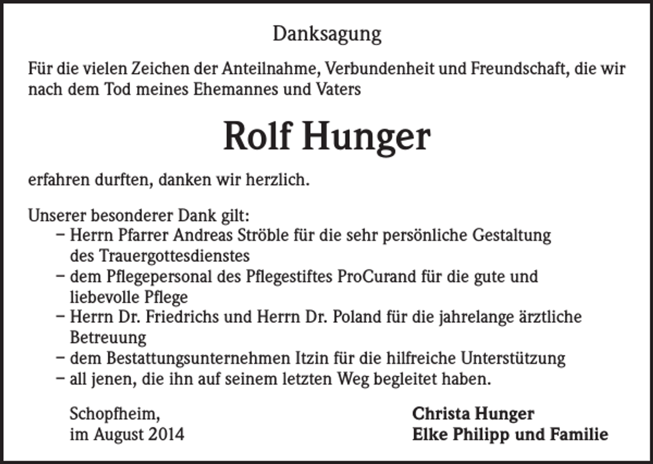 <p>Danksagung<br />Für die vielen Zeichen der Anteilnahme, Verbundenheit und Freundschaft, die wir<br />nach dem Tod meines Ehemannes und Vaters</p><p>Rolf Hunger<br />erfahren durften, danken wir herzlich.<br />Unserer besonderer Dank gilt:<br />– Herrn Pfarrer Andreas Ströble für die sehr persönliche Gestaltung<br />des Trauergottesdienstes<br />– dem Pflegepersonal des Pflegestiftes ProCurand für die gute und<br />liebevolle Pflege<br />– Herrn Dr. Friedrichs und Herrn Dr. Poland für die jahrelange ärztliche<br />Betreuung<br />– dem Bestattungsunternehmen Itzin für die hilfreiche Unterstützung<br />– all jenen, die ihn auf seinem letzten Weg begleitet haben.<br />Schopfheim,<br />im August 2014</p><p>Christa Hunger<br />Elke Philipp und Familie</p>