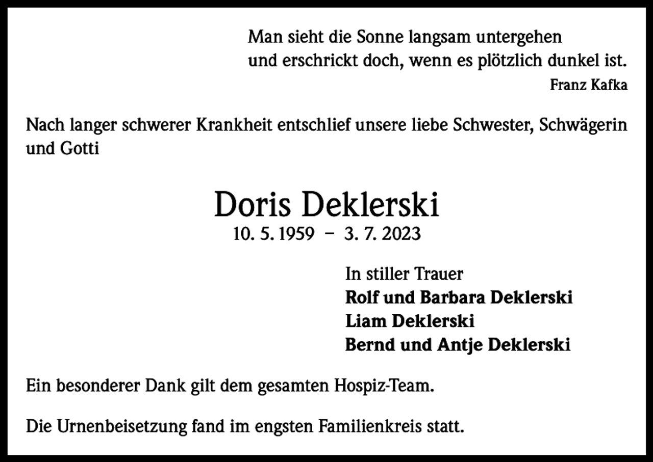 <p>Man sieht die Sonne langsam untergehen<br />und erschrickt doch, wenn es plötzlich dunkel ist.</p><p>Franz Kafka<br />Nach langer schwerer Krankheit entschlief unsere liebe Schwester, Schwägerin<br />und Gotti</p><p>Doris Deklerski<br />10. 5. 1959 – 3. 7. 2023</p><p>In stiller Trauer<br />Rolf und Barbara Deklerski<br />Liam Deklerski<br />Bernd und Antje Deklerski<br />Ein besonderer Dank gilt dem gesamten Hospiz-Team.<br />Die Urnenbeisetzung fand im engsten Familienkreis statt.</p>