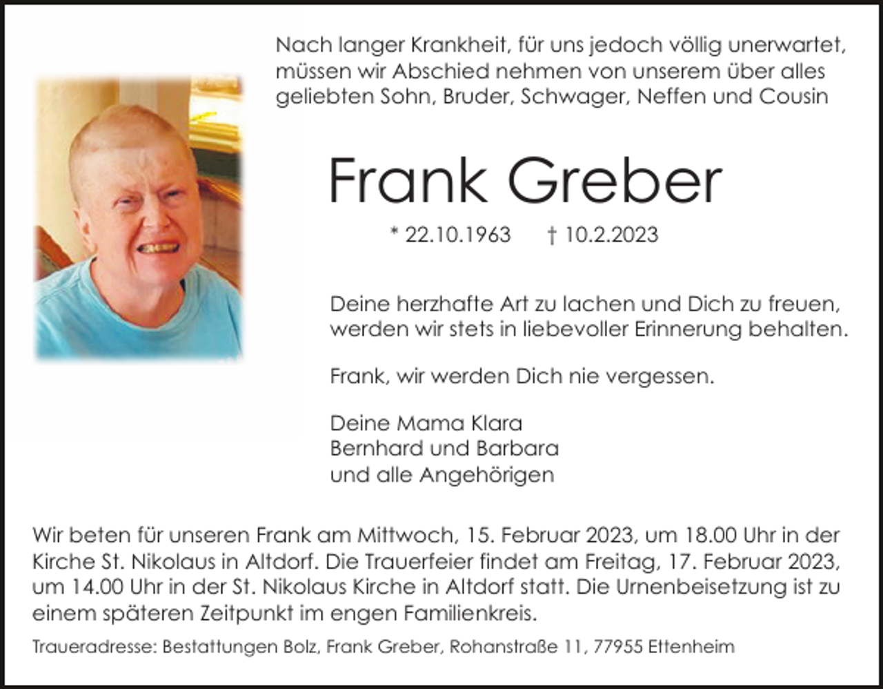 <p>Nach langer Krankheit, für uns jedoch völlig unerwartet,<br />müssen wir Abschied nehmen von unserem über alles<br />geliebten Sohn, Bruder, Schwager, Neffen und Cousin</p><p>Frank Greber<br />* 22.10.1963</p><p>† 10.2.2023</p><p>Deine herzhafte Art zu lachen und Dich zu freuen,<br />werden wir stets in liebevoller Erinnerung behalten.<br />Frank, wir werden Dich nie vergessen.<br />Deine Mama Klara<br />Bernhard und Barbara<br />und alle Angehörigen<br />Wir beten für unseren Frank am Mittwoch, 15. Februar 2023, um 18.00 Uhr in der<br />Kirche St. Nikolaus in Altdorf. Die Trauerfeier findet am Freitag, 17. Februar 2023,<br />um 14.00 Uhr in der St. Nikolaus Kirche in Altdorf statt. Die Urnenbeisetzung ist zu<br />einem späteren Zeitpunkt im engen Familienkreis.<br />Traueradresse: Bestattungen Bolz, Frank Greber, Rohanstraße 11, 77955 Ettenheim</p>