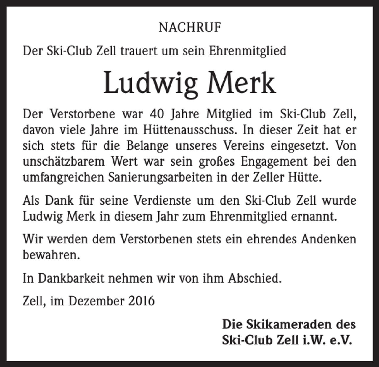 <p>NACHRUF<br />Der Ski-Club Zell trauert um sein Ehrenmitglied</p><p>Ludwig Merk<br />Der Verstorbene war 40 Jahre Mitglied im Ski-Club Zell,<br />davon viele Jahre im Hüttenausschuss. In dieser Zeit hat er<br />sich stets für die Belange unseres Vereins eingesetzt. Von<br />unschätzbarem Wert war sein großes Engagement bei den<br />umfangreichen Sanierungsarbeiten in der Zeller Hütte.<br />Als Dank für seine Verdienste um den Ski-Club Zell wurde<br />Ludwig Merk in diesem Jahr zum Ehrenmitglied ernannt.<br />Wir werden dem Verstorbenen stets ein ehrendes Andenken<br />bewahren.<br />In Dankbarkeit nehmen wir von ihm Abschied.<br />Zell, im Dezember 2016<br />Die Skikameraden des<br />Ski-Club Zell i.W. e.V.</p>