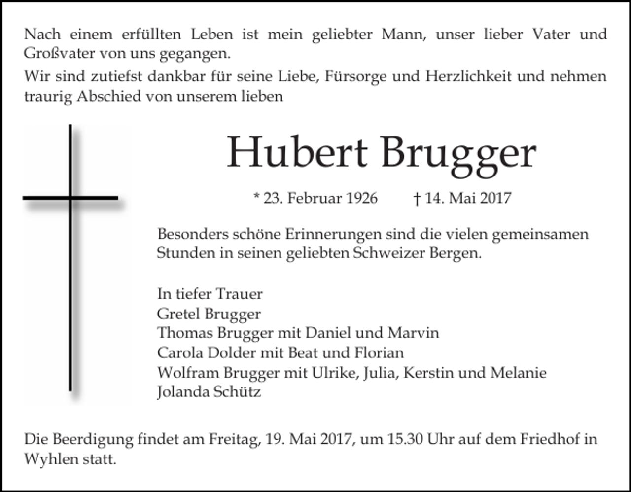 <p>Nach einem erfüllten Leben ist mein geliebter Mann, unser lieber Vater und<br />Großvater von uns gegangen.<br />Wir sind zutiefst dankbar für seine Liebe, Fürsorge und Herzlichkeit und nehmen<br />traurig Abschied von unserem lieben</p><p>Hubert Brugger<br />* 23. Februar 1926</p><p>† 14. Mai 2017</p><p>Besonders schöne Erinnerungen sind die vielen gemeinsamen<br />Stunden in seinen geliebten Schweizer Bergen.<br />In tiefer Trauer<br />Gretel Brugger<br />Thomas Brugger mit Daniel und Marvin<br />Carola Dolder mit Beat und Florian<br />Wolfram Brugger mit Ulrike, Julia, Kerstin und Melanie<br />Jolanda Schütz<br />Die Beerdigung findet am Freitag, 19. Mai 2017, um 15.30 Uhr auf dem Friedhof in<br />Wyhlen statt.</p>