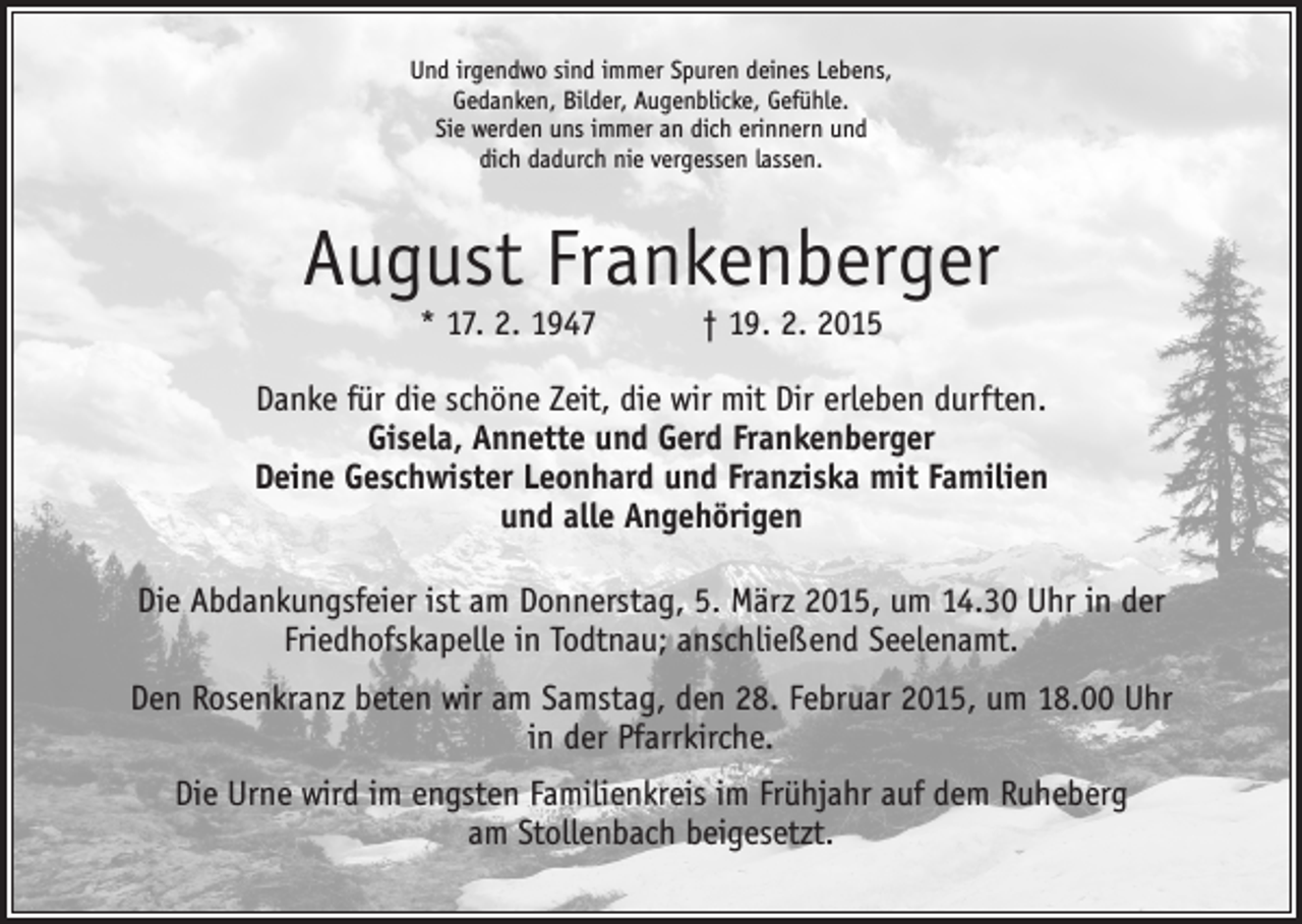 <p>Und irgendwo sind immer Spuren deines Lebens,<br />Gedanken, Bilder, Augenblicke, Gefühle.<br />Sie werden uns immer an dich erinnern und<br />dich dadurch nie vergessen lassen.</p><p>August Frankenberger<br />* 17. 2. 1947 † 19. 2. 2015</p><p>Danke für die schöne Zeit, die wir mit Dir erleben durften.<br />Gisela, Annette und Gerd Frankenberger<br />Deine Geschwister Leonhard und Franziska mit Familien<br />und alle Angehörigen<br />Die Abdankungsfeier ist am Donnerstag, 5. März 2015, um 14.30 Uhr in der<br />­Friedhofskapelle in Todtnau; anschließend Seelenamt.<br />Den Rosenkranz beten wir am Samstag, den 28. Februar 2015, um 18.00 Uhr<br />in der Pfarrkirche.<br />Die Urne wird im engsten Familienkreis im Frühjahr auf dem Ruheberg<br />am Stollenbach beigesetzt.</p>