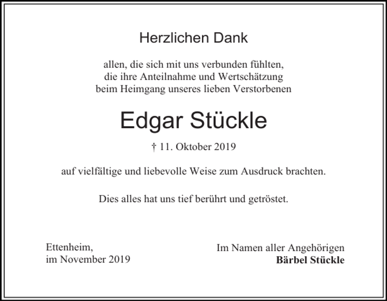 <p>Herzlichen Dank<br />allen, die sich mit uns verbunden fühlten,<br />die ihre Anteilnahme und Wertschätzung<br />beim Heimgang unseres lieben Verstorbenen</p><p>Edgar Stückle<br />† 11. Oktober 2019<br />auf vielfältige und liebevolle Weise zum Ausdruck brachten.<br />Dies alles hat uns tief berührt und getröstet.</p><p>Ettenheim,<br />im November 2019</p><p>Im Namen aller Angehörigen<br />Bärbel Stückle</p>