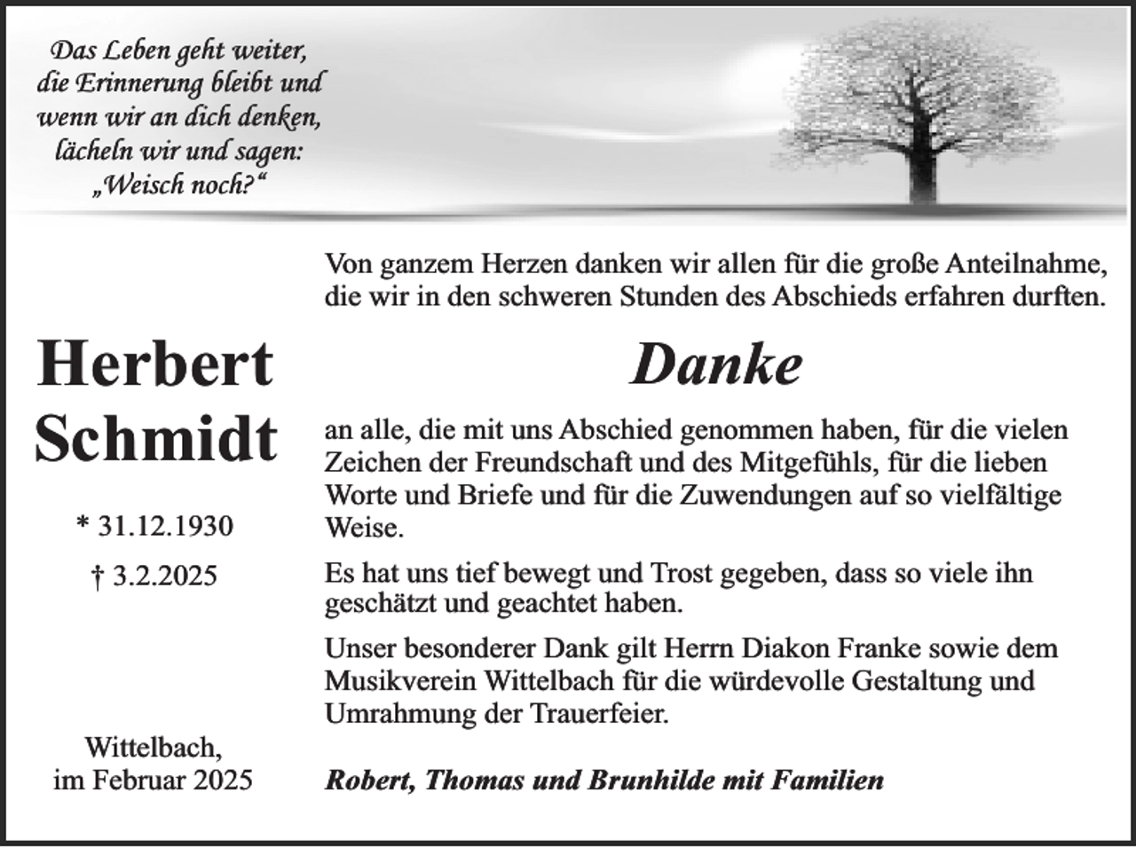 <p>Das Leben geht weiter,<br />die Erinnerung bleibt und<br />wenn wir an dich denken,<br />lächeln wir und sagen:<br />„Weisch noch?“</p><p>Herbert<br />Schmidt<br />* 31.12.1930<br />† 3.2.2025</p><p>Wittelbach,<br />im Februar 2025</p><p>Von ganzem Herzen danken wir allen für die große Anteilnahme,<br />die wir in den schweren Stunden des Abschieds erfahren durften.</p><p>Danke<br />an alle, die mit uns Abschied genommen haben, für die vielen<br />Zeichen der Freundschaft und des Mitgefühls, für die lieben<br />Worte und Briefe und für die Zuwendungen auf so vielfältige<br />Weise.<br />Es hat uns tief bewegt und Trost gegeben, dass so viele ihn<br />geschätzt und geachtet haben.<br />Unser besonderer Dank gilt Herrn Diakon Franke sowie dem<br />Musikverein Wittelbach für die würdevolle Gestaltung und<br />Umrahmung der Trauerfeier.<br />Robert, Thomas und Brunhilde mit Familien</p>