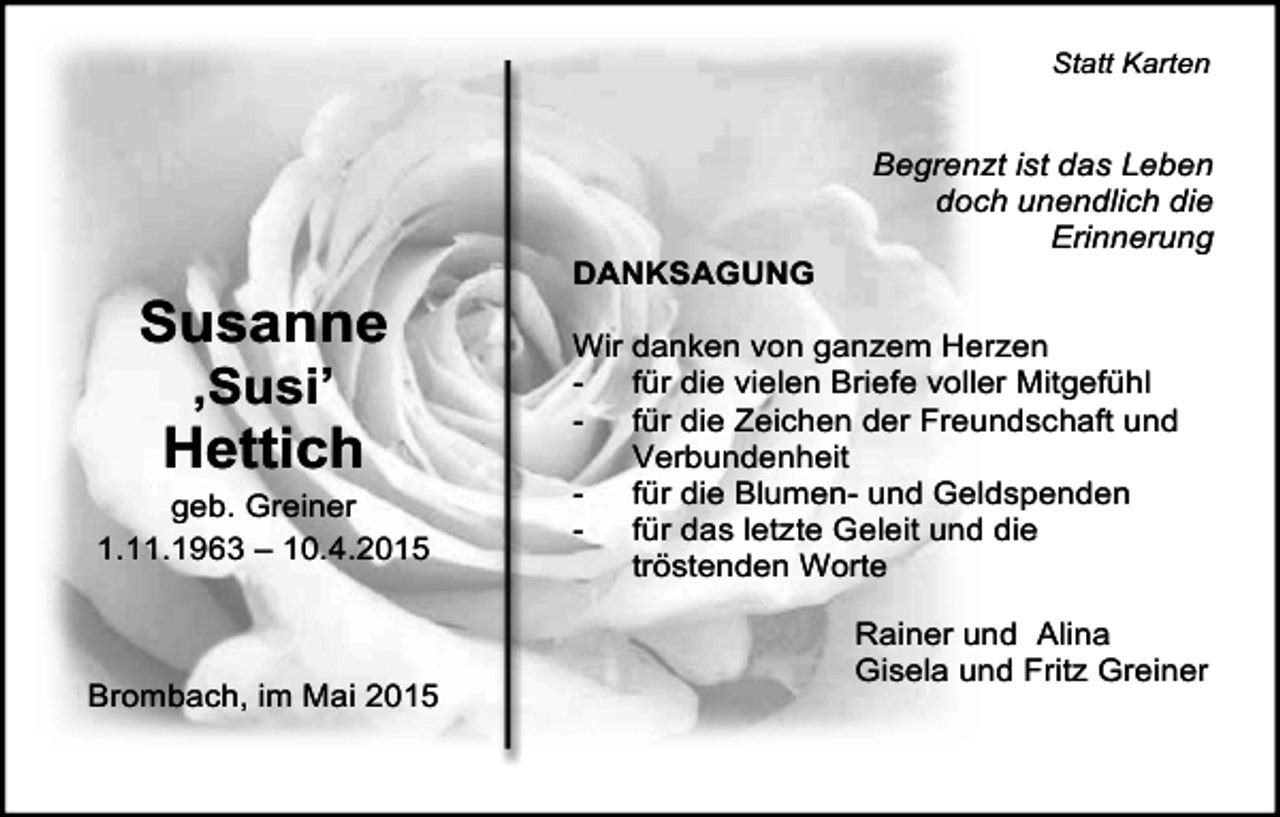 <p>Statt Karten</p><p>Susanne<br />‚Susi’</p><p>Hettich</p><p>geb. Greiner<br />1.11.1963 – 10.4.2015</p><p>Brombach, im Mai 2015</p><p>DANKSAGUNG</p><p>Begrenzt ist das Leben<br />doch unendlich die<br />Erinnerung</p><p>Wir danken von ganzem Herzen<br />für die vielen Briefe voller Mitgefühl<br />für die Zeichen der Freundschaft und<br />Verbundenheit<br />für die Blumen- und Geldspenden<br />für das letzte Geleit und die<br />tröstenden Worte<br />Rainer und Alina<br />Gisela und Fritz Greiner</p>