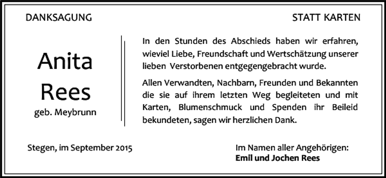 <p>DANKSAGUNG</p><p>Anita<br />Rees<br />geb. Meybrunn</p><p>Stegen, im September 2015</p><p>STATT KARTEN<br />In den Stunden des Abschieds haben wir erfahren,<br />wieviel Liebe, Freundschaft und Wertschätzung unserer<br />lieben Verstorbenen entgegengebracht wurde.<br />Allen Verwandten, Nachbarn, Freunden und Bekannten<br />die sie auf ihrem letzten Weg begleiteten und mit<br />Karten, Blumenschmuck und Spenden ihr Beileid<br />bekundeten, sagen wir herzlichen Dank.<br />Im Namen aller Angehörigen:<br />Emil und Jochen Rees</p>