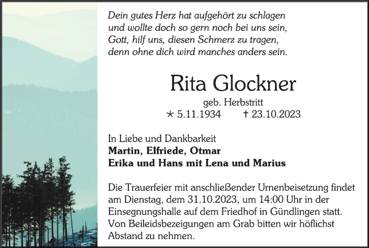 <p>Dein gutes Herz hat aufgehört zu schlagen<br />und wollte doch so gern noch bei uns sein,<br />Gott, hilf uns, diesen Schmerz zu tragen,<br />denn ohne dich wird manches anders sein.</p><p> Rita Glockner<br />geb. Herbstritt</p><p> * 5.11.1934<br />† 23.10.2023</p><p> In Liebe und Dankbarkeit<br />Martin, Elfriede, Otmar<br />Erika und Hans mit Lena und Marius</p><p> Die Trauerfeier mit anschließender Urnenbeisetzung findet<br />am Dienstag, dem 31.10.2023, um 14:00 Uhr in der<br />Einsegnungshalle auf dem Friedhof in Gündlingen statt.<br />Von Beileidsbezeigungen am Grab bitten wir höflichst<br />Abstand zu nehmen.</p>
