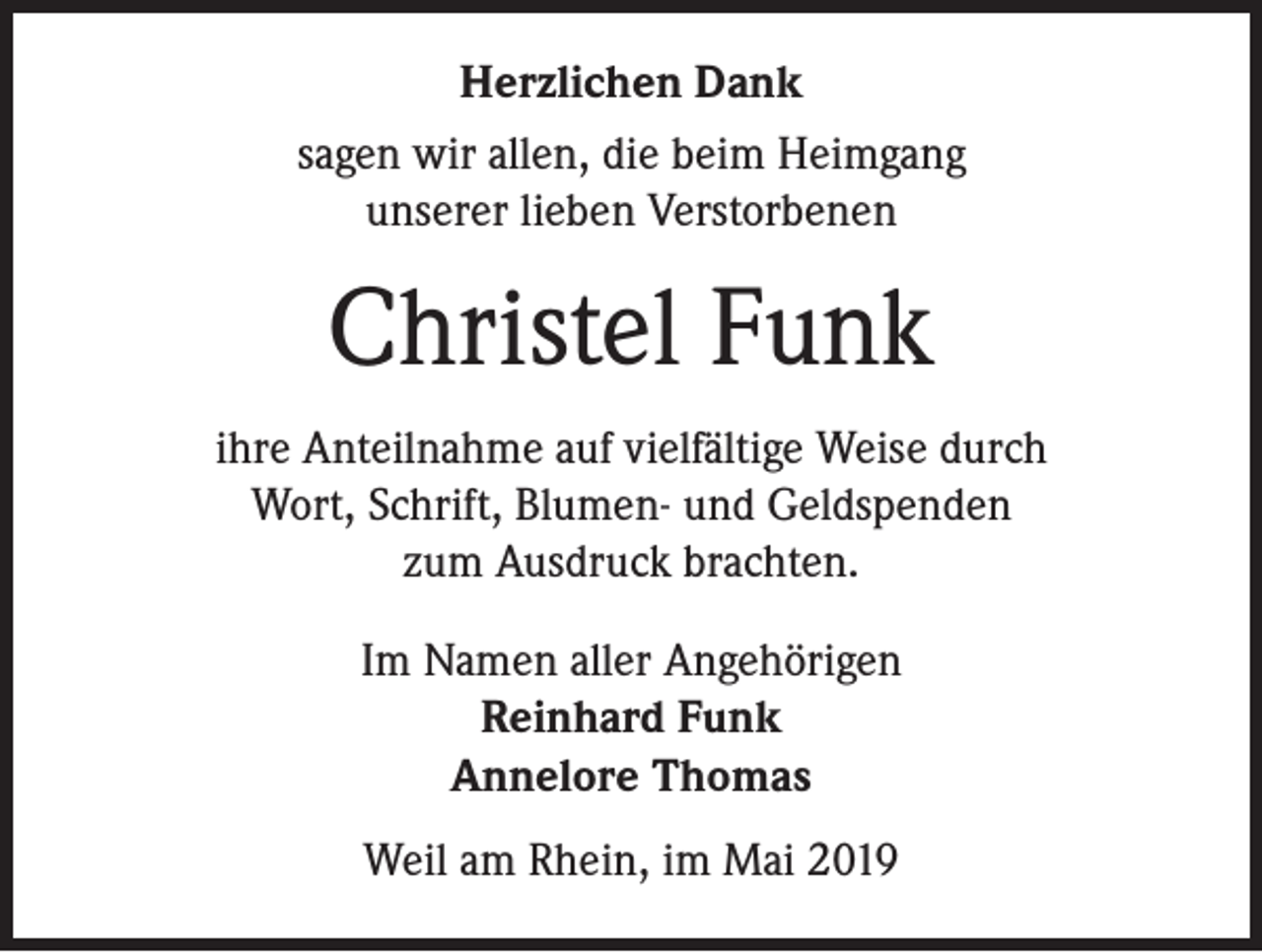 <p>Herzlichen Dank<br />sagen wir allen, die beim Heimgang<br />unserer lieben Verstorbenen</p><p>Christel Funk<br />ihre Anteilnahme auf vielfältige Weise durch<br />Wort, Schrift, Blumen- und Geldspenden<br />zum Ausdruck brachten.<br />Im Namen aller Angehörigen<br />Reinhard Funk<br />Annelore Thomas<br />Weil am Rhein, im Mai 2019</p>