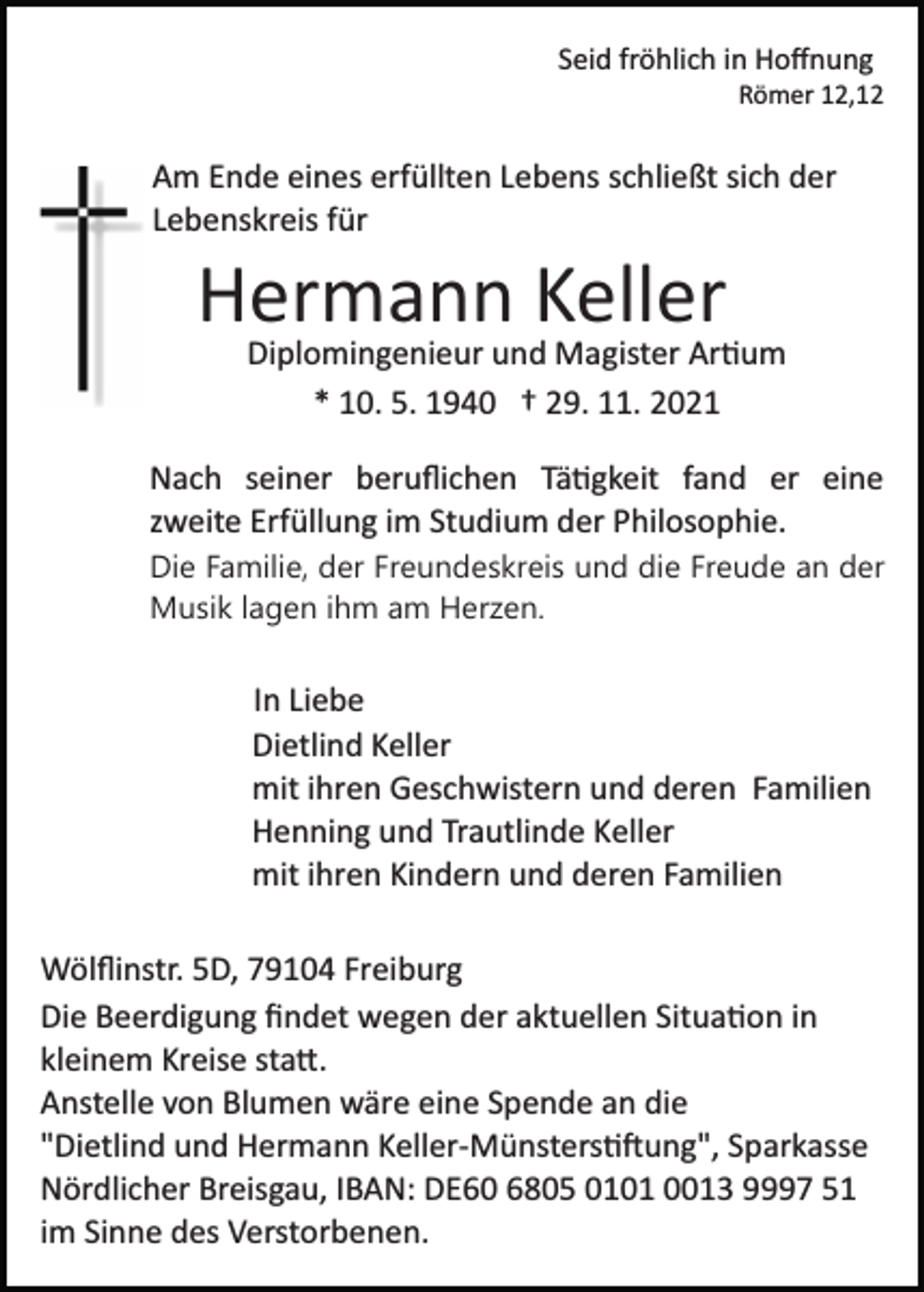 <p>Seid fröhlich in Hoﬀnung<br />Römer 12,12</p><p>Am Ende eines erfüllten Lebens schließt sich der<br />Lebenskreis für</p><p>Hermann Keller<br />Diplomingenieur und Magister Ar�um<br />* 10. 5. 1940 † 29. 11. 2021<br />Nach seiner beruﬂichen Tä�gkeit fand er eine<br />zweite Erfüllung im Studium der Philosophie.<br />Die Familie, der Freundeskreis und die Freude an der<br />Musik lagen ihm am Herzen.</p><p>In Liebe<br />Dietlind Keller<br />mit ihren Geschwistern und deren Familien<br />Henning und Trautlinde Keller<br />mit ihren Kindern und deren Familien<br />Wölﬂinstr. 5D, 79104 Freiburg<br />Die Beerdigung ﬁndet wegen der aktuellen Situa�on in<br />kleinem Kreise sta�.<br />Anstelle von Blumen wäre eine Spende an die<br />"Dietlind und Hermann Keller­Münsters��ung", Sparkasse<br />Nördlicher Breisgau, IBAN: DE60 6805 0101 0013 9997 51<br />im Sinne des Verstorbenen.</p>
