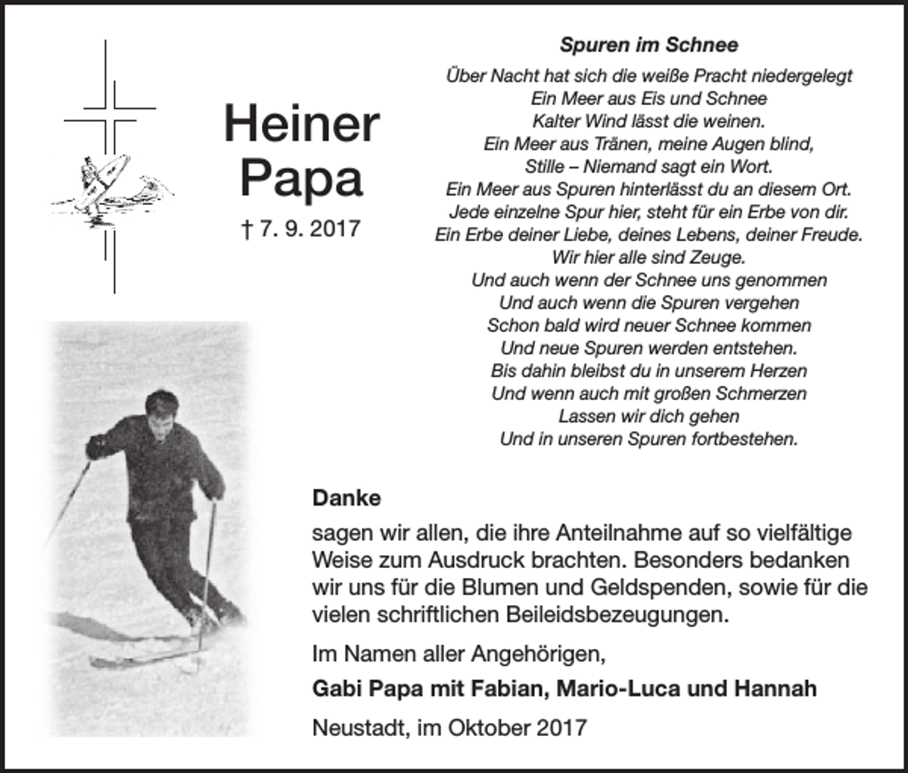 <p>Spuren im Schnee</p><p>Heiner<br />Papa<br />† 7. 9. 2017</p><p>Über Nacht hat sich die weiße Pracht niedergelegt<br />Ein Meer aus Eis und Schnee<br />Kalter Wind lässt die weinen.<br />Ein Meer aus Tränen, meine Augen blind,<br />Stille – Niemand sagt ein Wort.<br />Ein Meer aus Spuren hinterlässt du an diesem Ort.<br />Jede einzelne Spur hier, steht für ein Erbe von dir.<br />Ein Erbe deiner Liebe, deines Lebens, deiner Freude.<br />Wir hier alle sind Zeuge.<br />Und auch wenn der Schnee uns genommen<br />Und auch wenn die Spuren vergehen<br />Schon bald wird neuer Schnee kommen<br />Und neue Spuren werden entstehen.<br />Bis dahin bleibst du in unserem Herzen<br />Und wenn auch mit großen Schmerzen<br />Lassen wir dich gehen<br />Und in unseren Spuren fortbestehen.</p><p>Danke<br />sagen wir allen, die ihre Anteilnahme auf so vielfältige<br />Weise zum Ausdruck brachten. Besonders bedanken<br />wir uns für die Blumen und Geldspenden, sowie für die<br />vielen schriftlichen Beileidsbezeugungen.<br />Im Namen aller Angehörigen,<br />Gabi Papa mit Fabian, Mario-Luca und Hannah<br />Neustadt, im Oktober 2017</p>