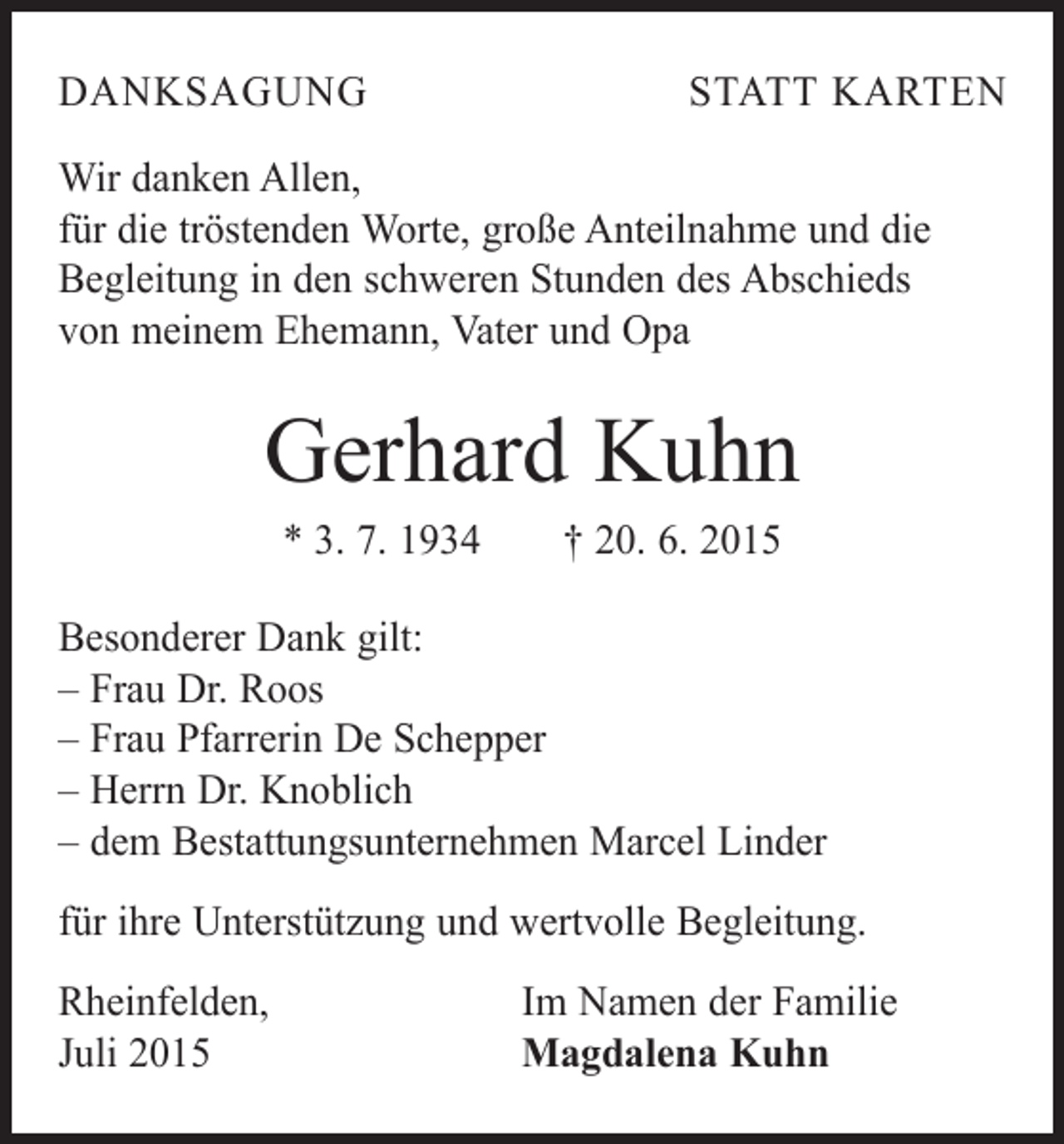 <p>DANKSAGUNG</p><p>STATT KARTEN</p><p>Wir danken Allen,<br />für die tröstenden Worte, große Anteilnahme und die<br />Begleitung in den schweren Stunden des Abschieds<br />von meinem Ehemann, Vater und Opa</p><p>Gerhard Kuhn<br />* 3. 7. 1934 † 20. 6. 2015<br />Besonderer Dank gilt:<br />– Frau Dr. Roos<br />– Frau Pfarrerin De Schepper<br />– Herrn Dr. Knoblich<br />– dem Bestattungsunternehmen Marcel Linder<br />für ihre Unterstützung und wertvolle Begleitung.<br />Rheinfelden,<br />Juli 2015</p><p>Im Namen der Familie<br />Magdalena Kuhn</p>
