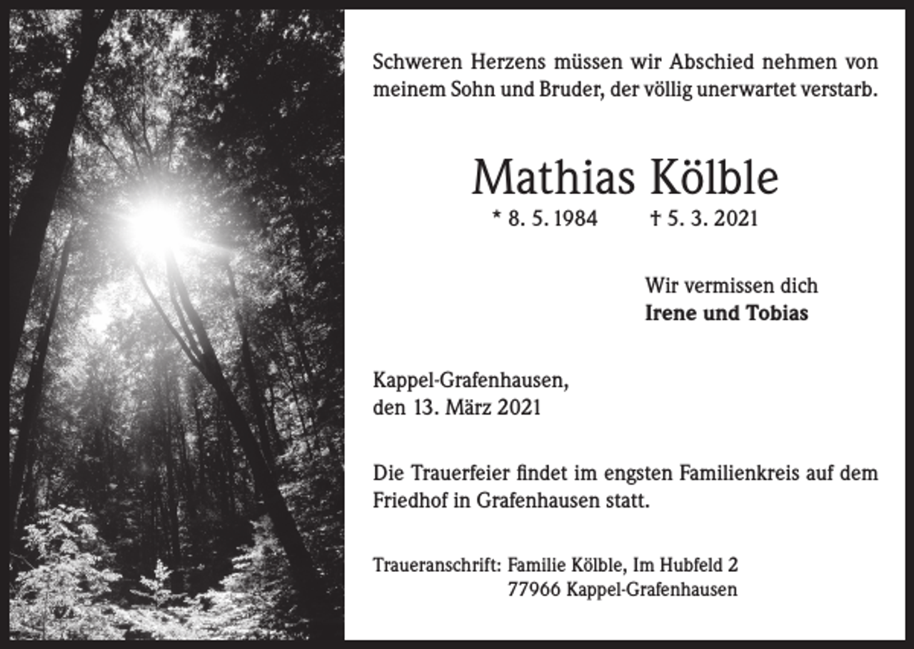 <p>Schweren Herzens müssen wir Abschied nehmen von<br />meinem Sohn und Bruder, der völlig unerwartet verstarb.</p><p>Mathias Kölble<br />* 8. 5. 1984</p><p>† 5. 3. 2021</p><p>Wir vermissen dich<br />Irene und Tobias<br />Kappel-Grafenhausen,<br />den 13. März 2021<br />Die Trauerfeier findet im engsten Familienkreis auf dem<br />Friedhof in Grafenhausen statt.<br />Traueranschrift: Familie Kölble, Im Hubfeld 2<br />77966 Kappel-Grafenhausen</p>