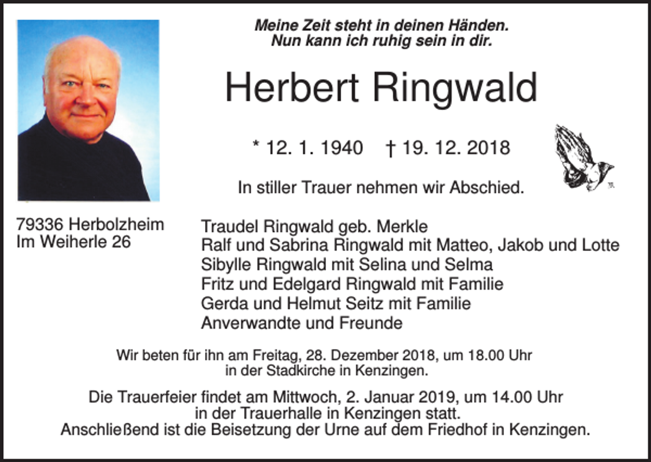 <p>Meine Zeit steht in deinen Händen.<br />Nun kann ich ruhig sein in dir.</p><p>Herbert Ringwald<br />* 12. 1. 1940</p><p>† 19. 12. 2018</p><p>In stiller Trauer nehmen wir Abschied.<br />79336 Herbolzheim<br />Im Weiherle 26</p><p>Traudel Ringwald geb. Merkle<br />Ralf und Sabrina Ringwald mit Matteo, Jakob und Lotte<br />Sibylle Ringwald mit Selina und Selma<br />Fritz und Edelgard Ringwald mit Familie<br />Gerda und Helmut Seitz mit Familie<br />Anverwandte und Freunde</p><p>Wir beten für ihn am Freitag, 28. Dezember 2018, um 18.00 Uhr<br />in der Stadkirche in Kenzingen.</p><p>Die Trauerfeier findet am Mittwoch, 2. Januar 2019, um 14.00 Uhr<br />in der Trauerhalle in Kenzingen statt.<br />Anschließend ist die Beisetzung der Urne auf dem Friedhof in Kenzingen.</p>