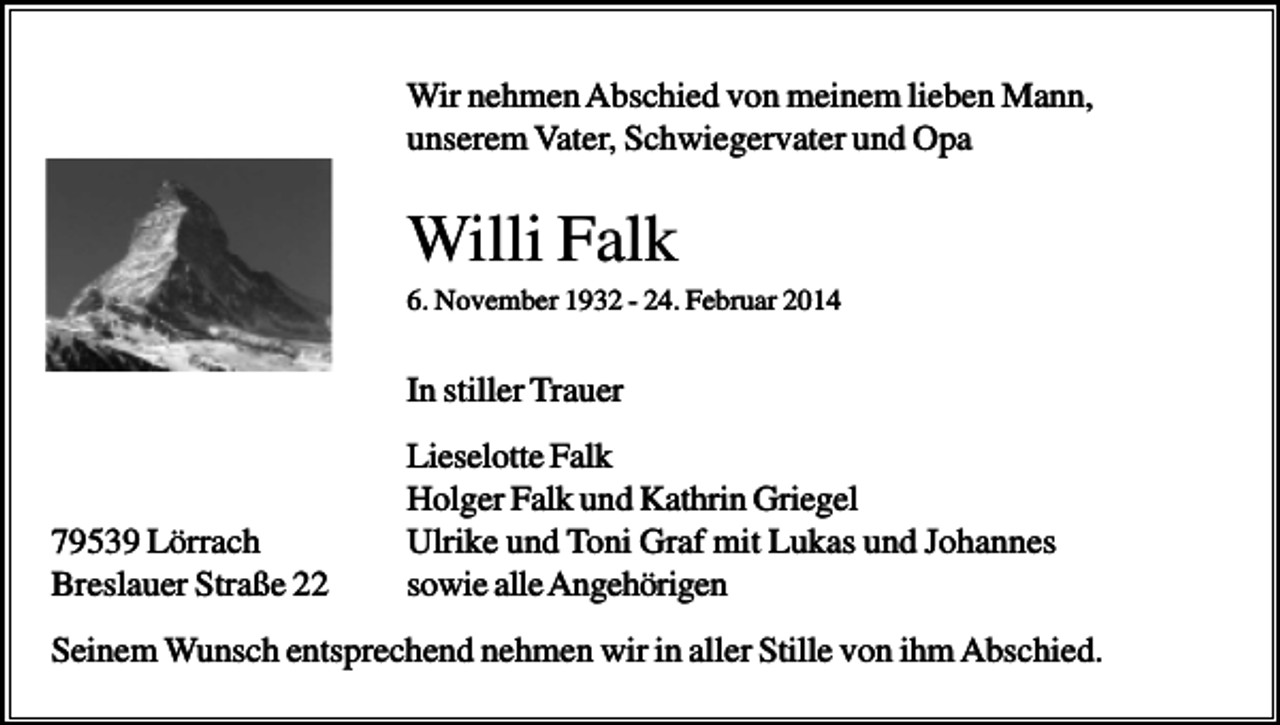 <p>Wir nehmen Abschied von meinem lieben Mann,<br />unserem Vater, Schwiegervater und Opa</p><p>Willi Falk<br />6. November 1932 - 24. Februar 2014</p><p>In stiller Trauer</p><p>79539 Lörrach<br />Breslauer Straße 22</p><p>Lieselotte Falk<br />Holger Falk und Kathrin Griegel<br />Ulrike und Toni Graf mit Lukas und Johannes<br />sowie alle Angehörigen</p><p>Seinem Wunsch entsprechend nehmen wir in aller Stille von ihm Abschied.</p>