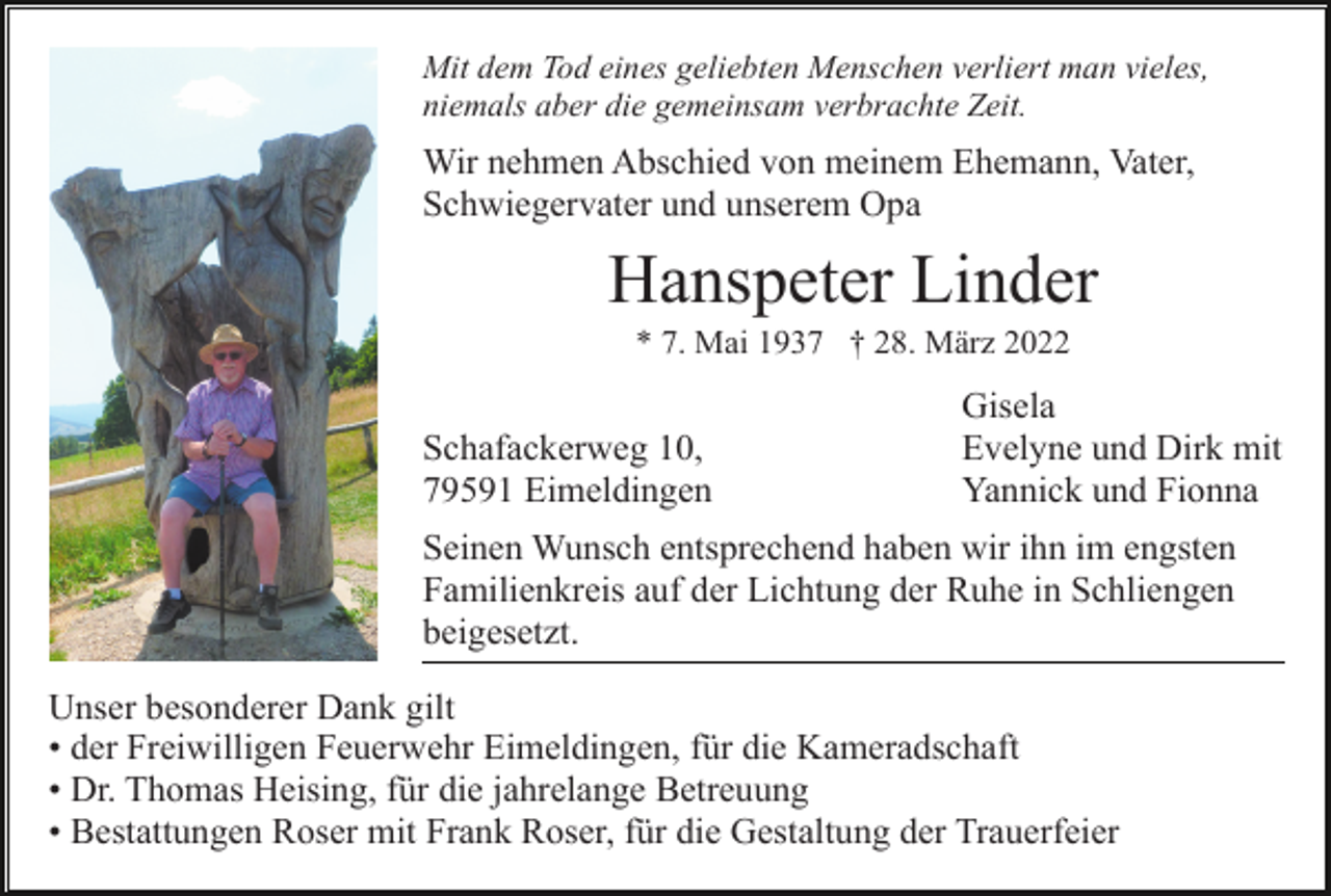 <p>Mit dem Tod eines geliebten Menschen verliert man vieles,<br />niemals aber die gemeinsam verbrachte Zeit.</p><p>Wir nehmen Abschied von meinem Ehemann, Vater,<br />Schwiegervater und unserem Opa</p><p>Hanspeter Linder<br />* 7. Mai 1937 † 28. März 2022</p><p>Schafackerweg 10,<br />79591 Eimeldingen</p><p>Gisela<br />Evelyne und Dirk mit<br />Yannick und Fionna</p><p>Seinen Wunsch entsprechend haben wir ihn im engsten<br />Familienkreis auf der Lichtung der Ruhe in Schliengen<br />beigesetzt.<br />Unser besonderer Dank gilt<br />• der Freiwilligen Feuerwehr Eimeldingen, für die Kameradschaft<br />• Dr. Thomas Heising, für die jahrelange Betreuung<br />• Bestattungen Roser mit Frank Roser, für die Gestaltung der Trauerfeier</p>