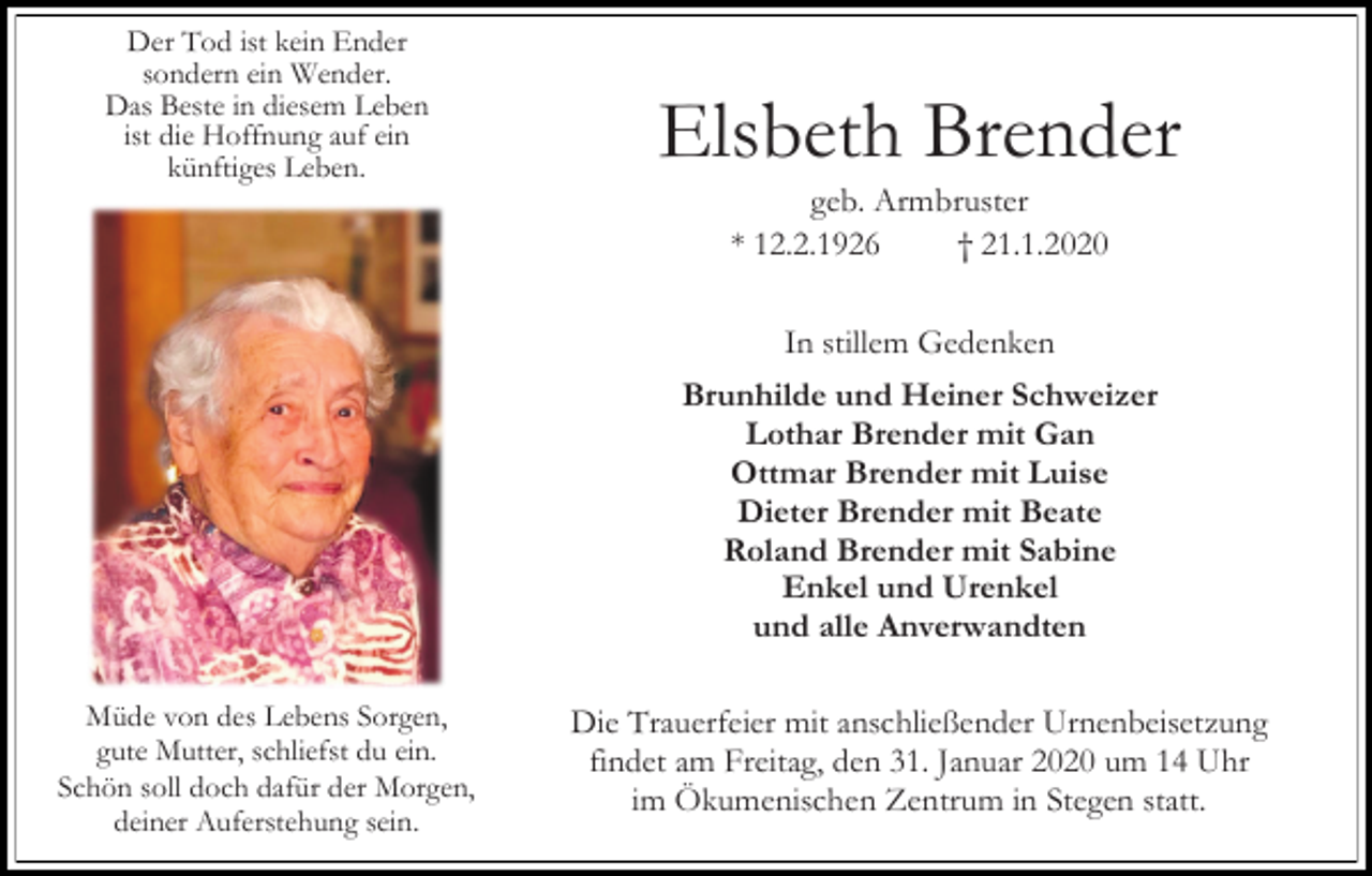 <p>Der Tod ist kein Ender<br />sondern ein Wender.<br />Das Beste in diesem Leben<br />ist die Hoffnung auf ein<br />künftiges Leben.</p><p>Elsbeth Brender<br />geb. Armbruster<br />* 12.2.1926<br />† 21.1.2020<br />In stillem Gedenken<br />Brunhilde und Heiner Schweizer<br />Lothar Brender mit Gan<br />Ottmar Brender mit Luise<br />Dieter Brender mit Beate<br />Roland Brender mit Sabine<br />Enkel und Urenkel<br />und alle Anverwandten</p><p>Müde von des Lebens Sorgen,<br />gute Mutter, schliefst du ein.<br />Schön soll doch dafür der Morgen,<br />deiner Auferstehung sein.</p><p>Die Trauerfeier mit anschließender Urnenbeisetzung<br />findet am Freitag, den 31. Januar 2020 um 14 Uhr<br />im Ökumenischen Zentrum in Stegen statt.</p>