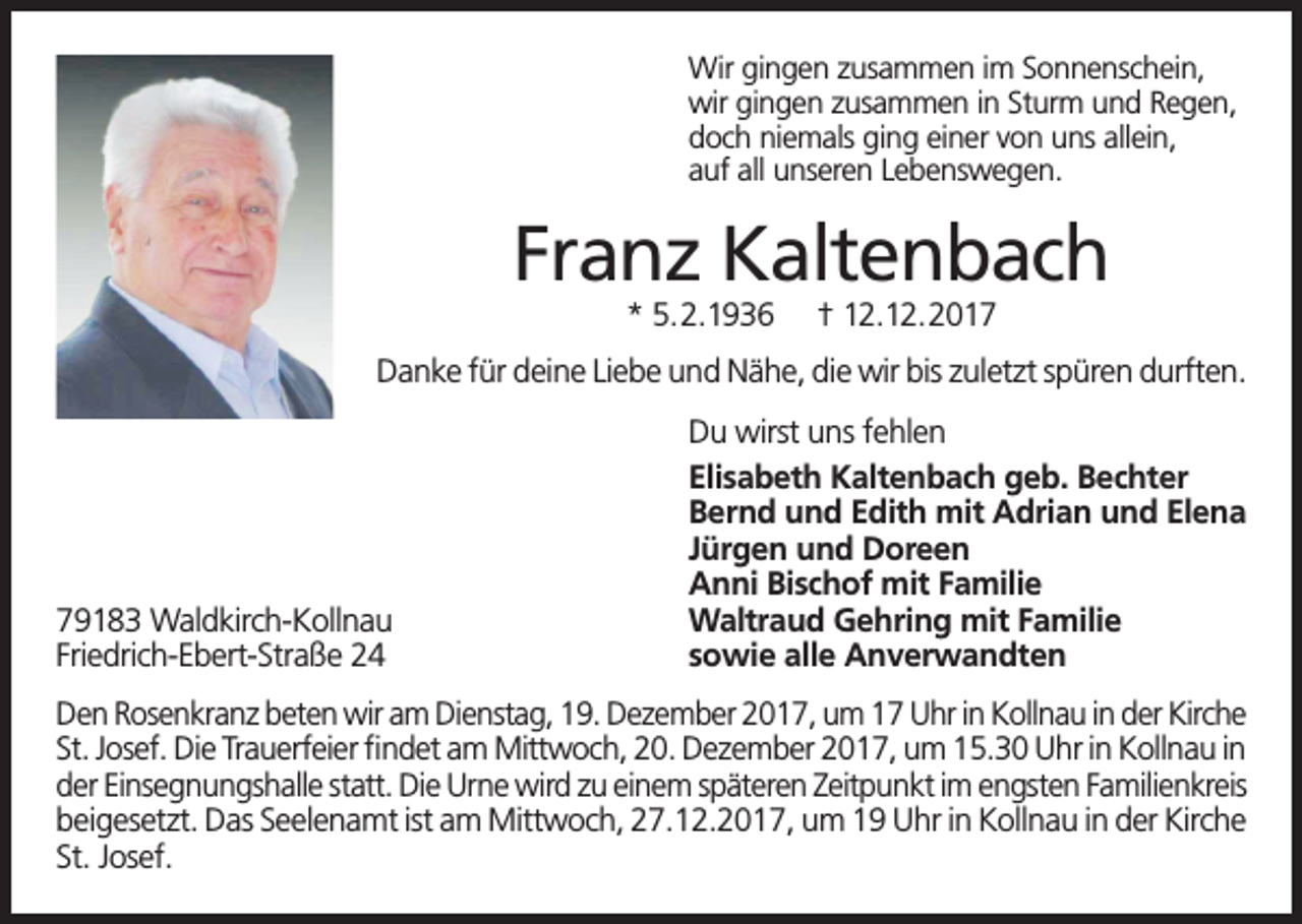 <p>Wir gingen zusammen im Sonnenschein,<br />wir gingen zusammen in Sturm und Regen,<br />doch niemals ging einer von uns allein,<br />auf all unseren Lebenswegen.</p><p>Franz Kaltenbach<br />* 5.2.1936</p><p>† 12.12.2017</p><p>Danke für deine Liebe und Nähe, die wir bis zuletzt spüren durften.</p><p>79183 Waldkirch-Kollnau<br />Friedrich-Ebert-Straße 24</p><p>Du wirst uns fehlen<br />Elisabeth Kaltenbach geb. Bechter<br />Bernd und Edith mit Adrian und Elena<br />Jürgen und Doreen<br />Anni Bischof mit Familie<br />Waltraud Gehring mit Familie<br />sowie alle Anverwandten</p><p>Den Rosenkranz beten wir am Dienstag, 19. Dezember 2017, um 17 Uhr in Kollnau in der Kirche<br />St. Josef. Die Trauerfeier findet am Mittwoch, 20. Dezember 2017, um 15.30 Uhr in Kollnau in<br />der Einsegnungshalle statt. Die Urne wird zu einem späteren Zeitpunkt im engsten Familienkreis<br />beigesetzt. Das Seelenamt ist am Mittwoch, 27.12.2017, um 19 Uhr in Kollnau in der Kirche<br />St. Josef.</p>