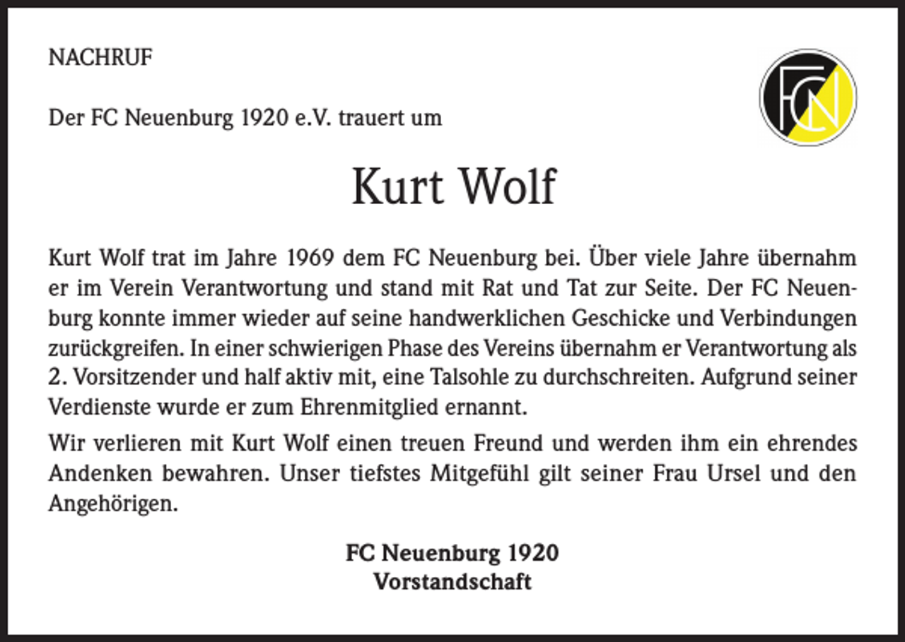 <p>NACHRUF<br />Der FC Neuenburg 1920 e.V. trauert um</p><p>Kurt Wolf<br />Kurt Wolf trat im Jahre 1969 dem FC Neuenburg bei. Über viele Jahre übernahm<br />er im Verein Verantwortung und stand mit Rat und Tat zur Seite. Der FC Neuenburg konnte immer wieder auf seine handwerklichen Geschicke und Verbindungen<br />zurückgreifen. In einer schwierigen Phase des Vereins übernahm er Verantwortung als<br />2. Vorsitzender und half aktiv mit, eine Talsohle zu durchschreiten. Aufgrund seiner<br />Verdienste wurde er zum Ehrenmitglied ernannt.<br />Wir verlieren mit Kurt Wolf einen treuen Freund und werden ihm ein ehrendes<br />Andenken bewahren. Unser tiefstes Mitgefühl gilt seiner Frau Ursel und den<br />Angehörigen.<br />FC Neuenburg 1920<br />Vorstandschaft</p>