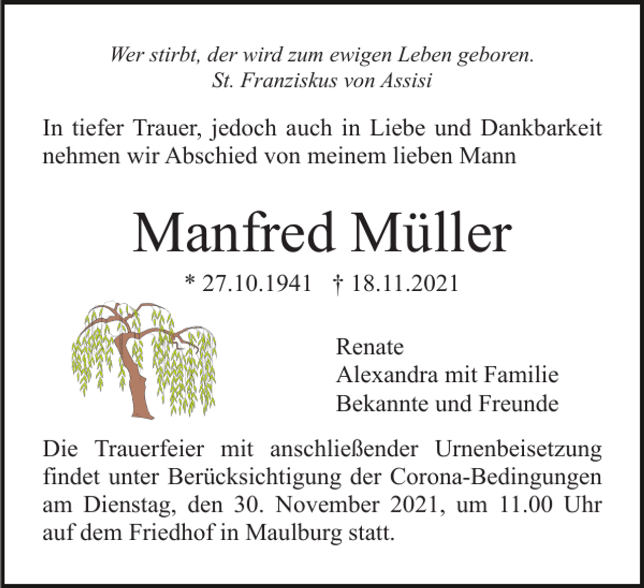<p>Wer stirbt, der wird zum ewigen Leben geboren.<br />St. Franziskus von Assisi</p><p>In tiefer Trauer, jedoch auch in Liebe und Dankbarkeit<br />nehmen wir Abschied von meinem lieben Mann</p><p>Manfred Müller<br />* 27.10.1941 † 18.11.2021<br />Renate<br />Alexandra mit Familie<br />Bekannte und Freunde<br />Die Trauerfeier mit anschließender Urnenbeisetzung<br />findet unter Berücksichtigung der Corona-Bedingungen<br />am Dienstag, den 30. November 2021, um 11.00 Uhr<br />auf dem Friedhof in Maulburg statt.</p>