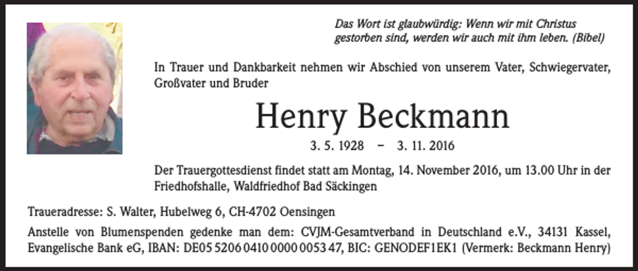 <p>Das Wort ist glaubwürdig: Wenn wir mit Christus<br />gestorben sind, werden wir auch mit ihm leben. (Bibel)</p><p>In Trauer und Dankbarkeit nehmen wir Abschied von unserem Vater, Schwiegervater,<br />Großvater und Bruder</p><p>Henry Beckmann<br />3. 5. 1928 – 3. 11. 2016<br />Der Trauergottesdienst findet statt am Montag, 14. November 2016, um 13.00 Uhr in der<br />Friedhofshalle, ­Waldfriedhof Bad Säckingen<br />Traueradresse: S. Walter, Hubelweg 6, CH-4702 Oensingen<br />Anstelle von Blumenspenden gedenke man dem: CVJM-Gesamtverband in Deutschland e.V., 34131 Kassel,<br />­Evangelische Bank eG, IBAN: DE0206 041053 47, BIC: GENODEF1EK1 (Vermerk: Beckmann Henry)</p>