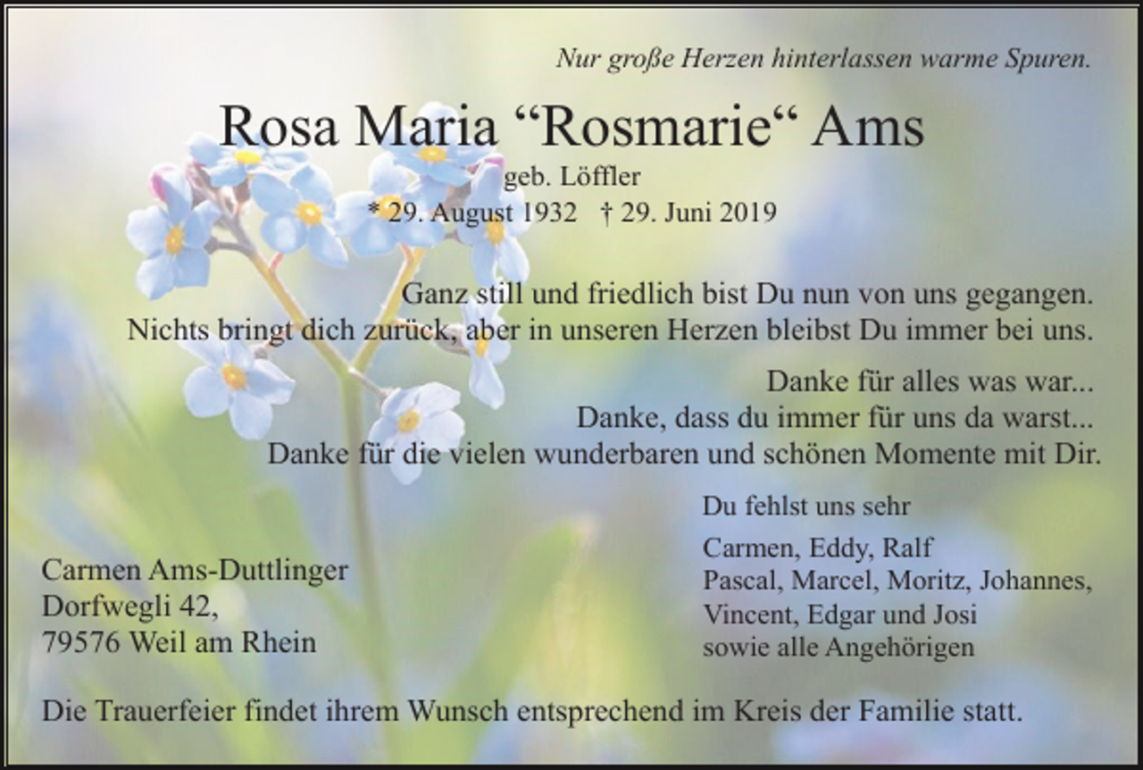 <p>Nur große Herzen hinterlassen warme Spuren.</p><p>Rosa Maria “Rosmarie“ Ams<br />geb. Löffler<br />* 29. August 1932 † 29. Juni 2019</p><p>Ganz still und friedlich bist Du nun von uns gegangen.<br />Nichts bringt dich zurück, aber in unseren Herzen bleibst Du immer bei uns.<br />Danke für alles was war...<br />Danke, dass du immer für uns da warst...<br />Danke für die vielen wunderbaren und schönen Momente mit Dir.</p><p>Carmen Ams-Duttlinger<br />Dorfwegli 42,<br />79576 Weil am Rhein</p><p>Du fehlst uns sehr<br />Carmen, Eddy, Ralf<br />Pascal, Marcel, Moritz, Johannes,<br />Vincent, Edgar und Josi<br />sowie alle Angehörigen</p><p>Die Trauerfeier findet ihrem Wunsch entsprechend im Kreis der Familie statt.</p>