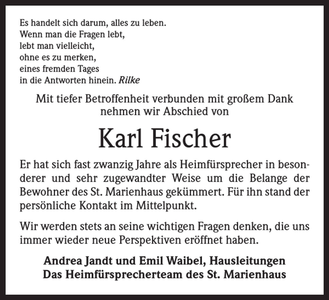 <p>Es handelt sich darum, alles zu leben.<br />Wenn man die Fragen lebt,<br />lebt man vielleicht,<br />ohne es zu merken,<br />eines fremden Tages<br />in die Antworten hinein. Rilke</p><p>Mit tiefer Betroffenheit verbunden mit großem Dank<br />nehmen wir Abschied von</p><p>Karl Fischer<br />Er hat sich fast zwanzig Jahre als Heimfürsprecher in besonderer und sehr zugewandter Weise um die Belange der<br />Bewohner des St. Marienhaus gekümmert. Für ihn stand der<br />persönliche Kontakt im Mittelpunkt.<br />Wir werden stets an seine wichtigen Fragen denken, die uns<br />immer wieder neue Perspektiven eröffnet haben.<br />Andrea Jandt und Emil Waibel, Hausleitungen<br />Das Heimfürsprecherteam des St. Marienhaus</p>