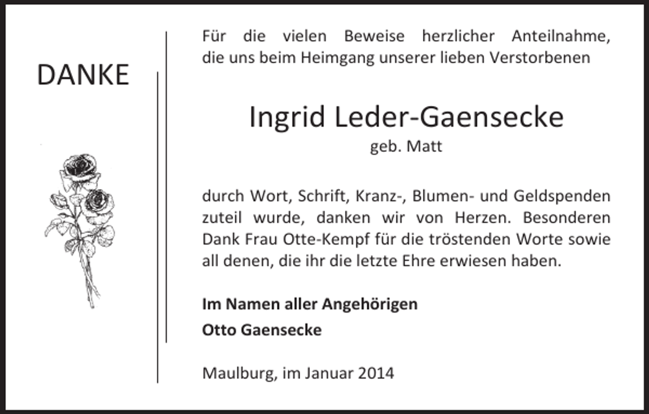 <p>DANKE</p><p>Für die vielen Beweise herzlicher Anteilnahme,<br />die uns beim Heimgang unserer lieben Verstorbenen</p><p>Ingrid Leder-Gaensecke<br />geb. Matt</p><p>durch Wort, Schrift, Kranz-, Blumen- und Geldspenden<br />zuteil wurde, danken wir von Herzen. Besonderen<br />Dank Frau Otte-Kempf für die tröstenden Worte sowie<br />all denen, die ihr die letzte Ehre erwiesen haben.<br />Im Namen aller Angehörigen<br />Otto Gaensecke<br />Maulburg, im Januar 2014</p>