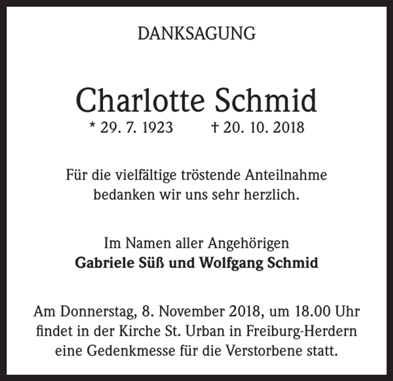 <p>DANKSAGUNG</p><p>Charlotte Schmid<br />* 29. 7. 1923</p><p>† 20. 10. 2018</p><p>Für die vielfältige tröstende Anteilnahme<br />bedanken wir uns sehr herzlich.<br />Im Namen aller Angehörigen<br />Gabriele Süß und Wolfgang Schmid<br />Am Donnerstag, 8. November 2018, um 18.00 Uhr<br />findet in der Kirche St. Urban in Freiburg-Herdern<br />eine Gedenkmesse für die Verstorbene statt.</p>