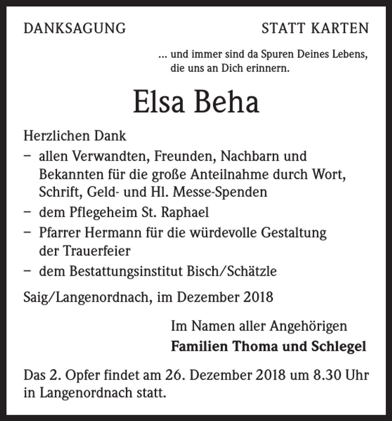 <p>DANKSAGUNG</p><p>STATT KARTEN<br />... und immer sind da Spuren Deines Lebens,<br />die uns an Dich erinnern.</p><p>Elsa Beha<br />Herzlichen Dank<br />– allen Verwandten, Freunden, Nachbarn und<br />Bekannten für die große Anteilnahme durch Wort,<br />Schrift, Geld- und Hl. Messe-Spenden<br />– dem Pflegeheim St. Raphael<br />– Pfarrer Hermann für die würdevolle Gestaltung<br />der Trauerfeier<br />– dem Bestattungsinstitut Bisch/Schätzle<br />Saig/Langenordnach, im Dezember 2018<br />Im Namen aller Angehörigen<br />Familien Thoma und Schlegel<br />Das 2. Opfer findet am 26. Dezember 2018 um 8.30 Uhr<br />in Langenordnach statt.</p>