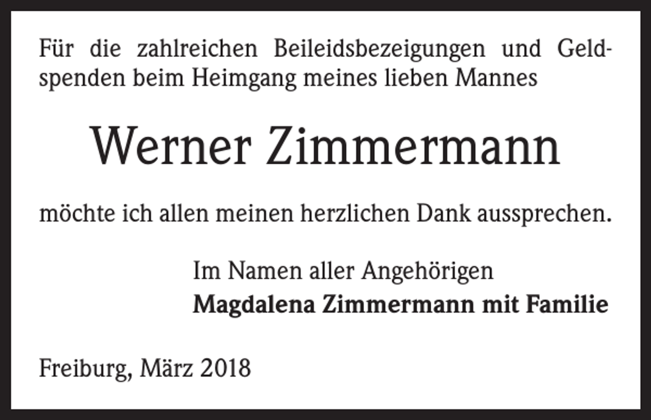 <p>Für die zahlreichen Beileidsbezeigungen und Geld­<br />spenden beim Heimgang meines lieben Mannes</p><p>Werner Zimmermann<br />möchte ich allen meinen herzlichen Dank aussprechen.<br />Im Namen aller Angehörigen<br />Magdalena Zimmermann mit Familie<br />Freiburg, März 2018</p>