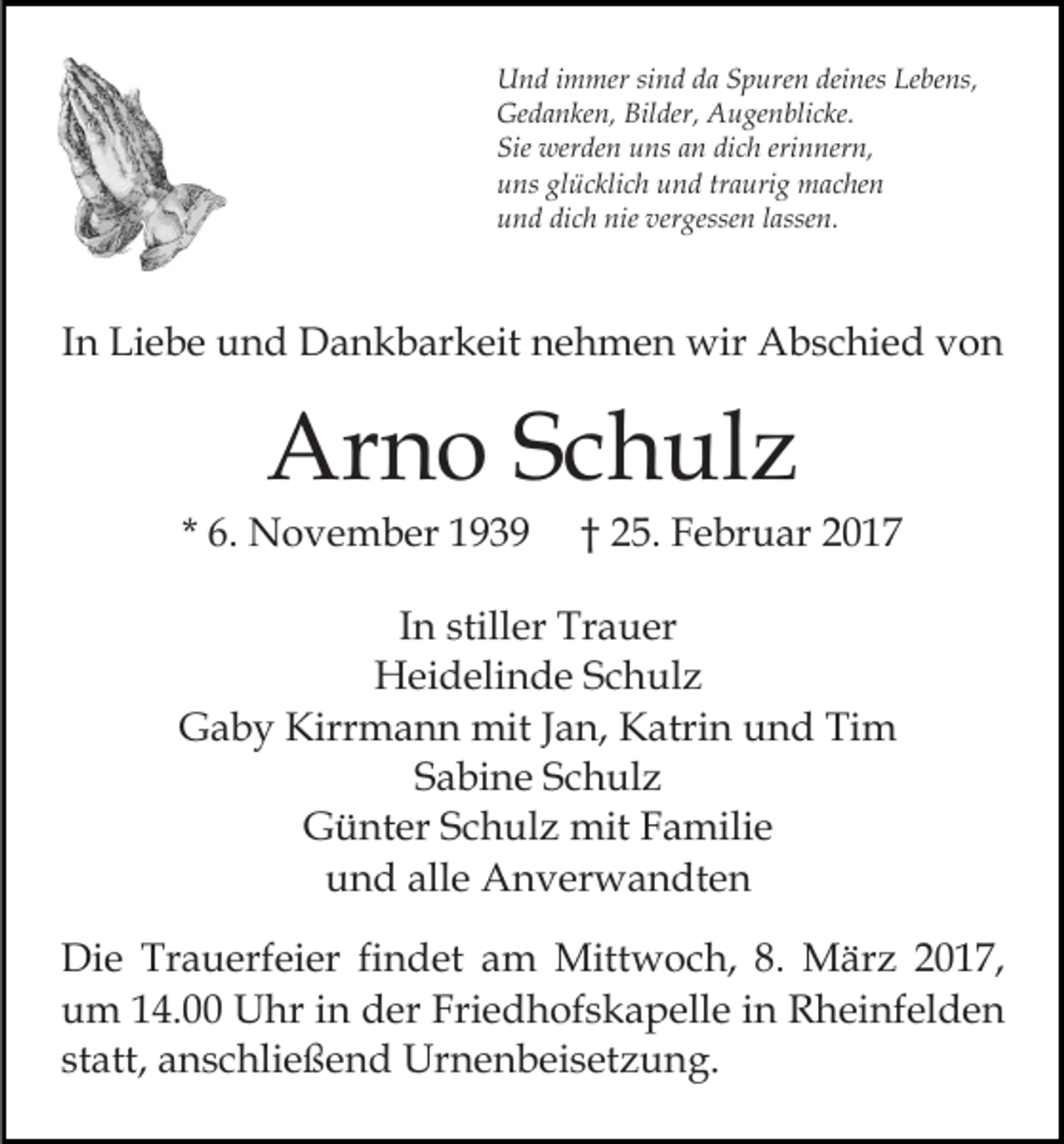 <p>Und immer sind da Spuren deines Lebens,<br />Gedanken, Bilder, Augenblicke.<br />Sie werden uns an dich erinnern,<br />uns glücklich und traurig machen<br />und dich nie vergessen lassen.</p><p>In Liebe und Dankbarkeit nehmen wir Abschied von</p><p>Arno Schulz<br />* 6. November 1939</p><p>† 25. Februar 2017</p><p>In stiller Trauer<br />Heidelinde Schulz<br />Gaby Kirrmann mit Jan, Katrin und Tim<br />Sabine Schulz<br />Günter Schulz mit Familie<br />und alle Anverwandten<br />Die Trauerfeier findet am Mittwoch, 8. März 2017,<br />um 14.00 Uhr in der Friedhofskapelle in Rheinfelden<br />statt, anschließend Urnenbeisetzung.</p>
