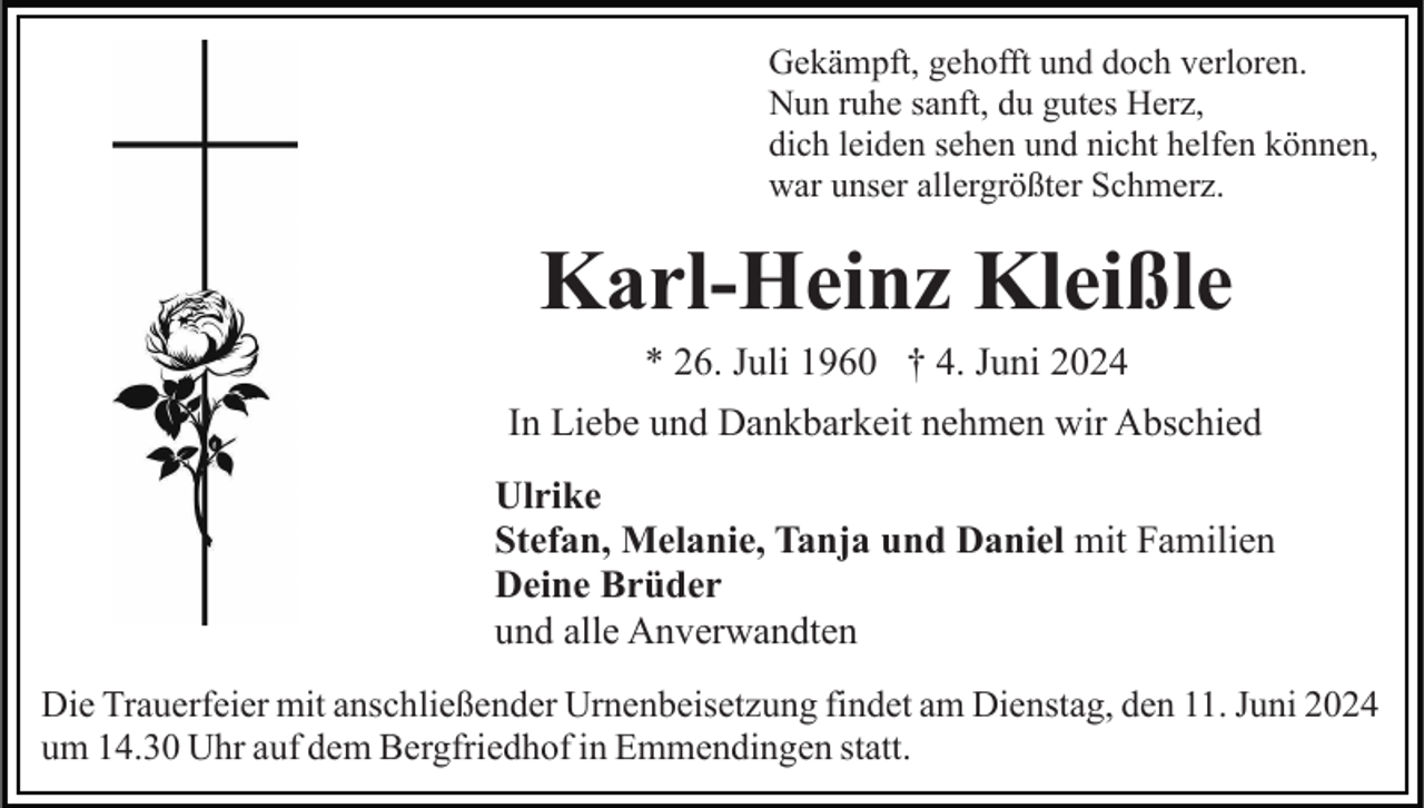 <p>Gekämpft, gehofft und doch verloren.<br />Nun ruhe sanft, du gutes Herz,<br />dich leiden sehen und nicht helfen können,<br />war unser allergrößter Schmerz.</p><p>Karl-Heinz Kleißle<br />* 26. Juli 1960 † 4. Juni 2024<br />In Liebe und Dankbarkeit nehmen wir Abschied<br />Ulrike<br />Stefan, Melanie, Tanja und Daniel mit Familien<br />Deine Brüder<br />und alle Anverwandten<br />Die Trauerfeier mit anschließender Urnenbeisetzung findet am Dienstag, den 11. Juni 2024<br />um 14.30 Uhr auf dem Bergfriedhof in Emmendingen statt.</p>