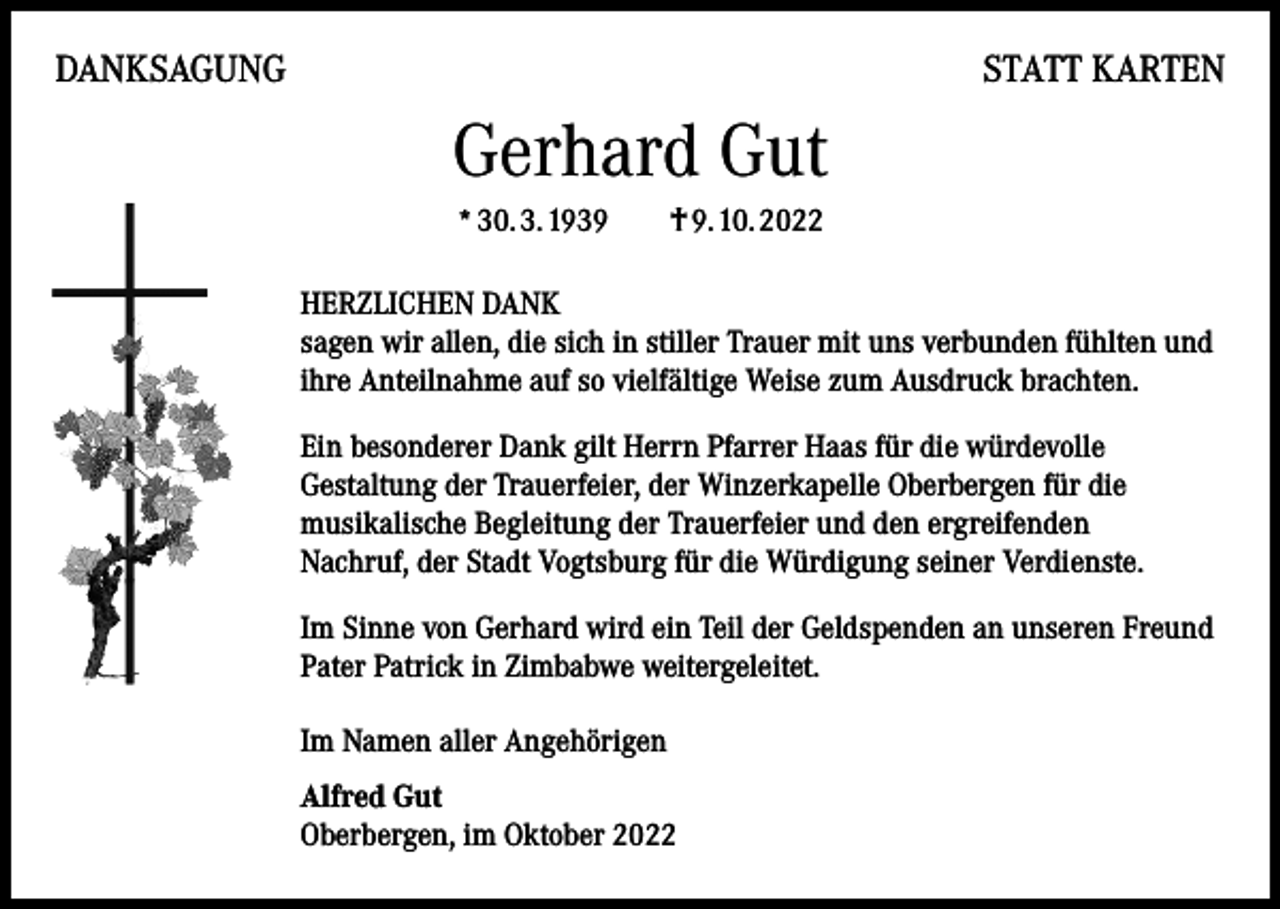 <p>DANKSAGUNG</p><p>STATT KARTEN</p><p>Gerhard Gut<br />* 30. 3. 1939 † 9. 10. 2022<br />HERZLICHEN DANK<br />sagen wir allen, die sich in stiller Trauer mit uns verbunden fühlten und<br />ihre Anteilnahme auf so vielfältige Weise zum Ausdruck brachten.<br />Ein besonderer Dank gilt Herrn Pfarrer Haas für die würdevolle<br />Gestaltung der Trauerfeier, der Winzerkapelle Oberbergen für die<br />musikalische Begleitung der Trauerfeier und den ergreifenden<br />Nachruf, der Stadt Vogtsburg für die Würdigung seiner Verdienste.<br />Im Sinne von Gerhard wird ein Teil der Geldspenden an unseren Freund<br />Pater Patrick in Zimbabwe weitergeleitet.<br />Im Namen aller Angehörigen<br />Alfred Gut<br />Oberbergen, im Oktober 2022</p>