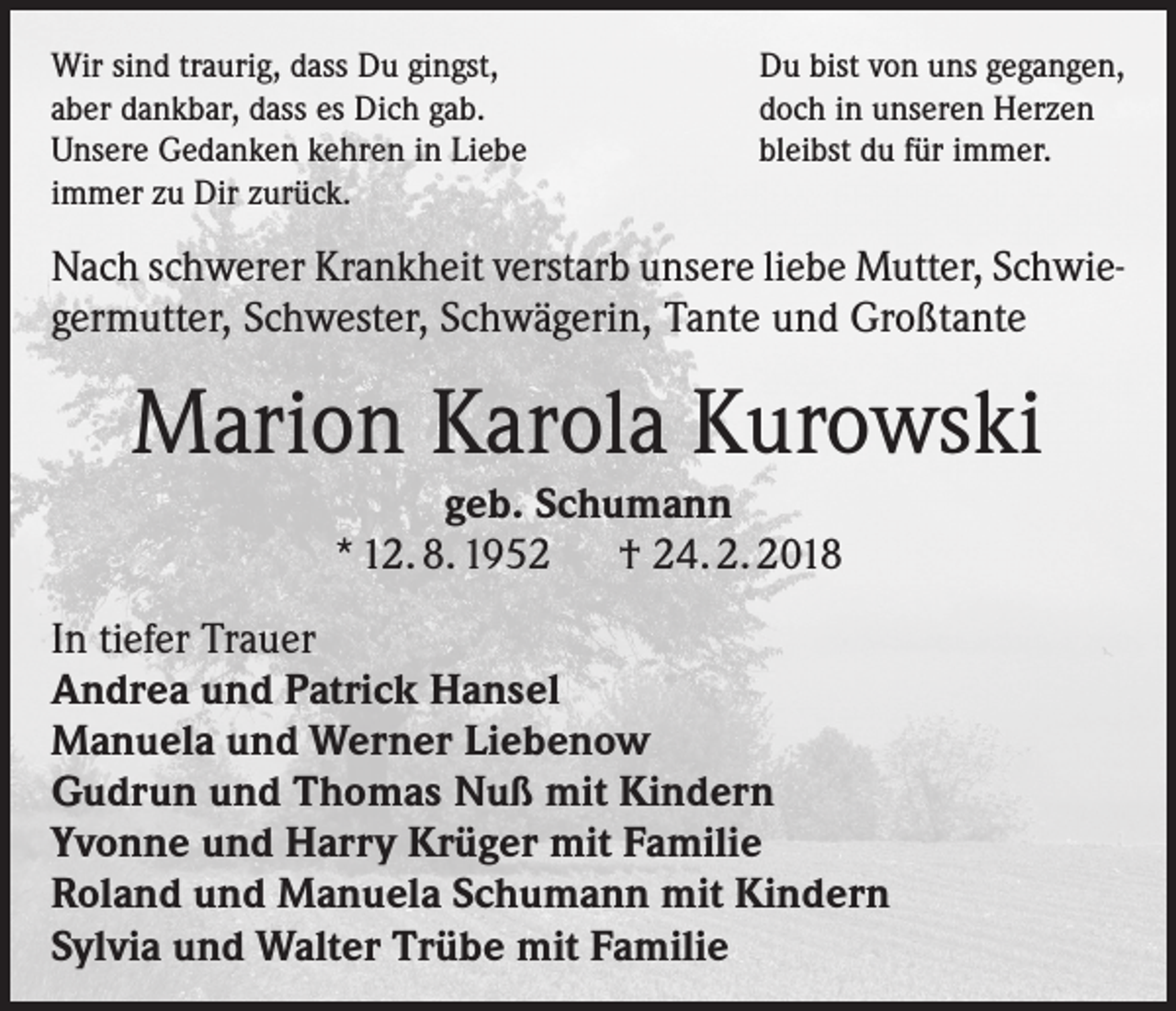 <p>Wir sind traurig, dass Du gingst,<br />aber dankbar, dass es Dich gab.<br />Unsere Gedanken kehren in Liebe<br />immer zu Dir zurück.</p><p>Du bist von uns gegangen,<br />doch in unseren Herzen<br />bleibst du für immer.</p><p>Nach schwerer Krankheit verstarb unsere liebe Mutter, Schwiegermutter, Schwester, Schwägerin, Tante und Großtante</p><p>Marion Karola Kurowski<br />geb. Schumann<br />* 12. 8. 1952 † 24. 2. 2018<br />In tiefer Trauer<br />Andrea und Patrick Hansel<br />Manuela und Werner Liebenow<br />Gudrun und Thomas Nuß mit Kindern<br />Yvonne und Harry Krüger mit Familie<br />Roland und Manuela Schumann mit Kindern<br />Sylvia und Walter Trübe mit Familie</p>