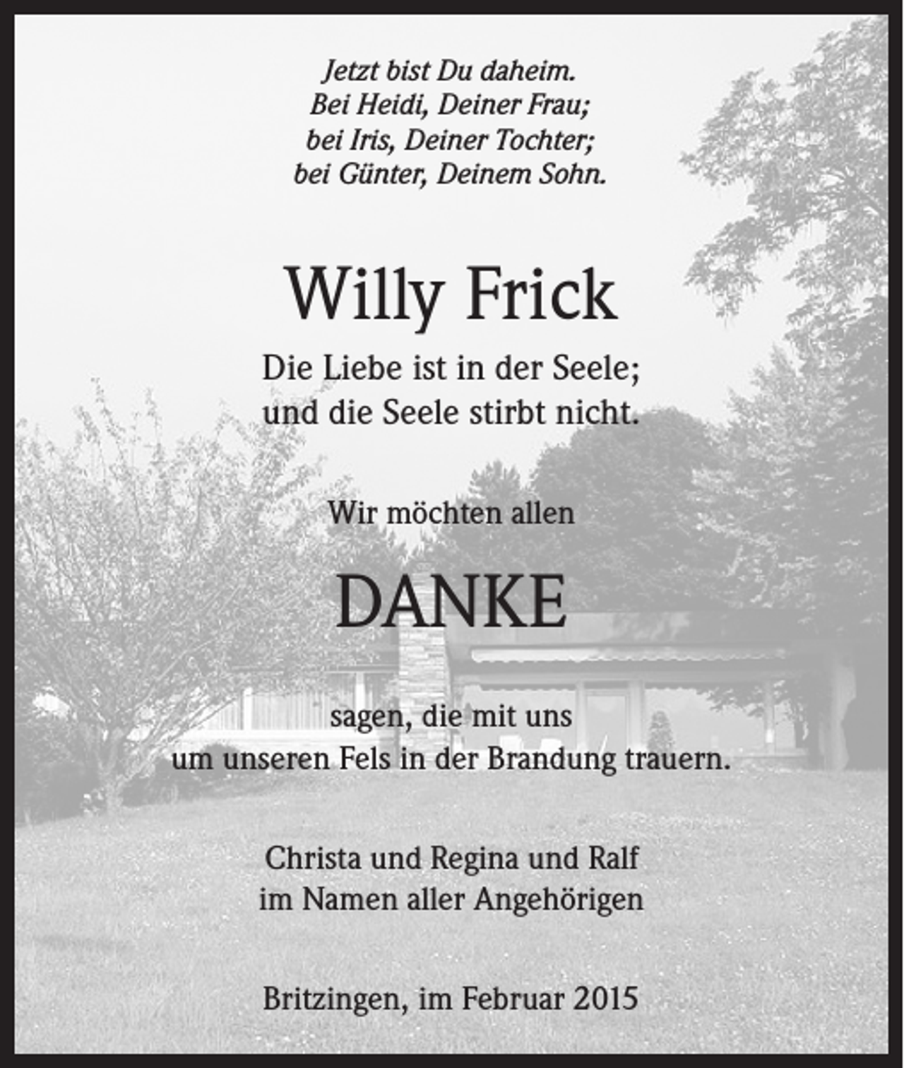 <p>Jetzt bist Du daheim.<br />Bei Heidi, Deiner Frau;<br />bei Iris, Deiner Tochter;<br />bei Günter, Deinem Sohn.</p><p>Willy Frick<br />Die Liebe ist in der Seele;<br />und die Seele stirbt nicht.<br />Wir möchten allen</p><p>DANKE<br />sagen, die mit uns<br />um unseren Fels in der Brandung trauern.<br />Christa und Regina und Ralf<br />im Namen aller Angehörigen<br />Britzingen, im Februar 2015</p>
