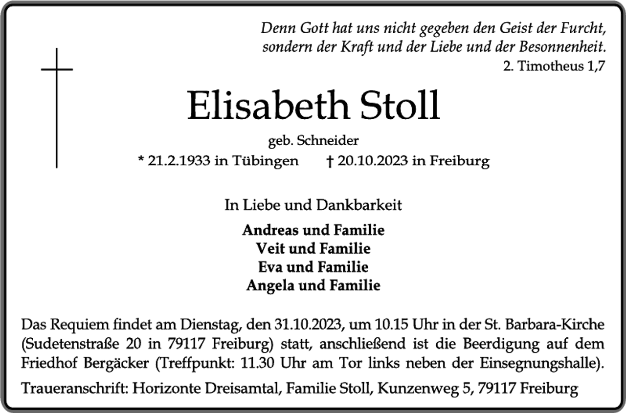 <p>Denn Gott hat uns nicht gegeben den Geist der Furcht,<br />sondern der Kraft und der Liebe und der Besonnenheit.<br />2. Timotheus 1,7</p><p> Elisabeth Stoll<br />geb. Schneider</p><p> * 21.2.1933 in Tübingen</p><p>† 20.10.2023 in Freiburg</p><p>In Liebe und Dankbarkeit</p><p>Andreas und Familie<br />Veit und Familie<br />Eva und Familie<br />Angela und Familie</p><p> Das Requiem findet am Dienstag, den 31.10.2023, um 10.15 Uhr in der St. Barbara-Kirche (Sudetenstraße 20 in 79117 Freiburg) statt, anschließend ist die Beerdigung auf dem Friedhof Bergäcker (Treffpunkt: 11.30 Uhr am Tor links neben der Einsegnungshalle).</p><p> Traueranschrift: Horizonte Dreisamtal, Familie Stoll, Kunzenweg 5, 79117 Freiburg</p>
